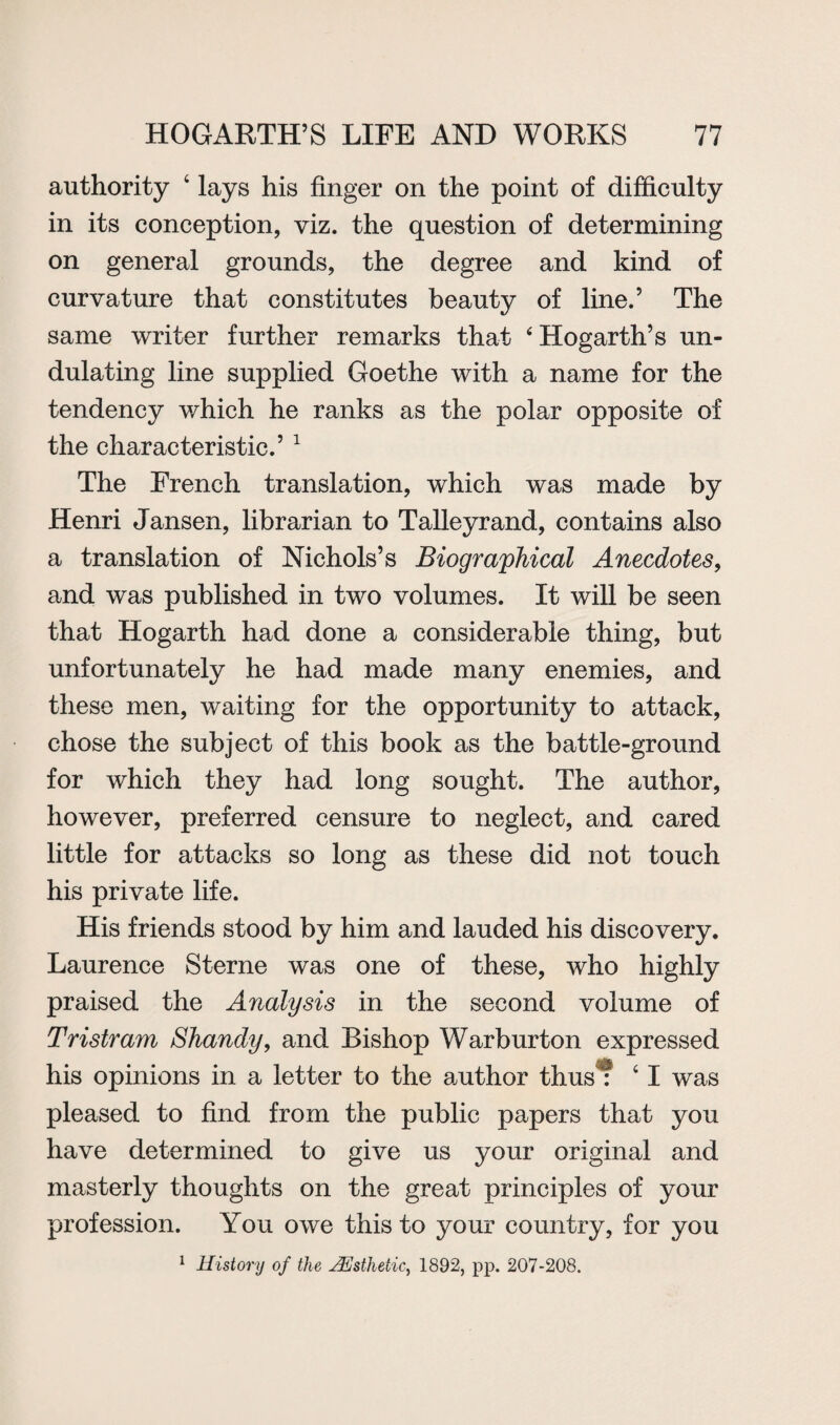 authority 4 lays his finger on the point of difficulty in its conception, viz. the question of determining on general grounds, the degree and kind of curvature that constitutes beauty of line.’ The same writer further remarks that ‘ Hogarth’s un¬ dulating line supplied Goethe with a name for the tendency which he ranks as the polar opposite of the characteristic.’ 1 The French translation, which was made by Henri Jansen, librarian to Talleyrand, contains also a translation of Nichols’s Biographical Anecdotes, and was published in two volumes. It will be seen that Hogarth had done a considerable thing, but unfortunately he had made many enemies, and these men, waiting for the opportunity to attack, chose the subject of this book as the battle-ground for which they had long sought. The author, however, preferred censure to neglect, and cared little for attacks so long as these did not touch his private life. His friends stood by him and lauded his discovery. Laurence Sterne was one of these, who highly praised the Analysis in the second volume of Tristram Shandy, and Bishop Warburton expressed his opinions in a letter to the author thus : 41 was pleased to find from the public papers that you have determined to give us your original and masterly thoughts on the great principles of your profession. You owe this to your country, for you 1 History of the JEsthetic, 1892, pp. 207-208.
