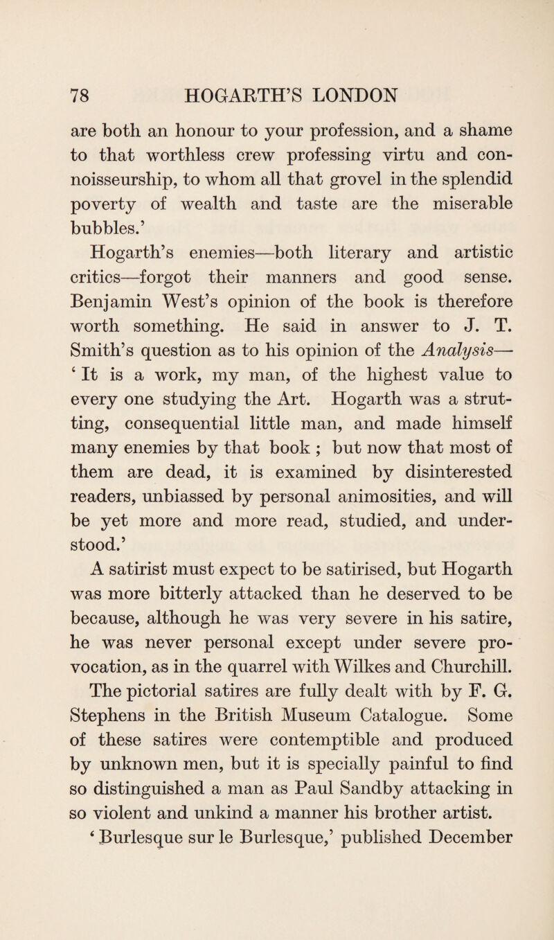are both an honour to your profession, and a shame to that worthless crew professing virtu and con- noisseurship, to whom all that grovel in the splendid poverty of wealth and taste are the miserable bubbles.’ Hogarth’s enemies—both literary and artistic critics—forgot their manners and good sense. Benjamin West’s opinion of the book is therefore worth something. He said in answer to J. T. Smith’s question as to his opinion of the Analysis— 4 It is a work, my man, of the highest value to every one studying the Art. Hogarth was a strut¬ ting, consequential little man, and made himself many enemies by that book ; but now that most of them are dead, it is examined by disinterested readers, unbiassed by personal animosities, and will be yet more and more read, studied, and under¬ stood.’ A satirist must expect to be satirised, but Hogarth was more bitterly attacked than he deserved to be because, although he was very severe in his satire, he was never personal except under severe pro¬ vocation, as in the quarrel with Wilkes and Churchill. The pictorial satires are fully dealt with by F. G. Stephens in the British Museum Catalogue. Some of these satires were contemptible and produced by unknown men, but it is specially painful to find so distinguished a man as Paul Sandby attacking in so violent and unkind a manner his brother artist. 4 Burlesque sur le Burlesque,’ published December