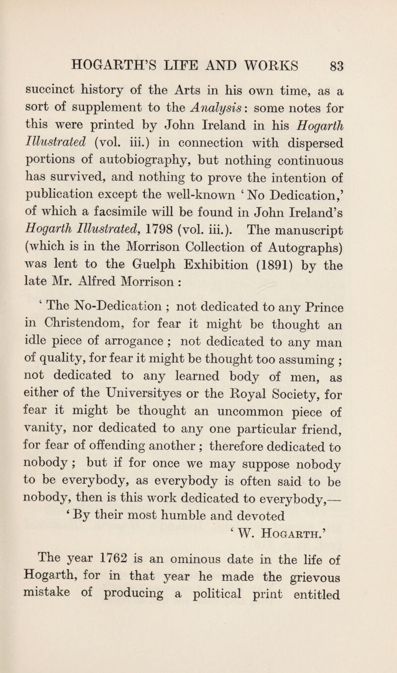 succinct history of the Arts in his own time, as a sort of supplement to the Analysis: some notes for this were printed by John Ireland in his Hogarth Illustrated (vol. iii.) in connection with dispersed portions of autobiography, but nothing continuous has survived, and nothing to prove the intention of publication except the well-known ‘ No Dedication,’ of which a facsimile will be found in John Ireland’s Hogarth Illustrated, 1798 (vol. iii.). The manuscript (which is in the Morrison Collection of Autographs) was lent to the Guelph Exhibition (1891) by the late Mr. Alfred Morrison : 4 The No-Dedication ; not dedicated to any Prince in Christendom, for fear it might be thought an idle piece of arrogance ; not dedicated to any man of quality, for fear it might be thought too assuming ; not dedicated to any learned body of men, as either of the Universityes or the Royal Society, for fear it might be thought an uncommon piece of vanity, nor dedicated to any one particular friend, for fear of offending another ; therefore dedicated to nobody ; but if for once we may suppose nobody to be everybody, as everybody is often said to be nobody, then is this work dedicated to everybody,— 4 By their most humble and devoted 4 W. Hogarth.’ The year 1762 is an ominous date in the life of Hogarth, for in that year he made the grievous mistake of producing a political print entitled