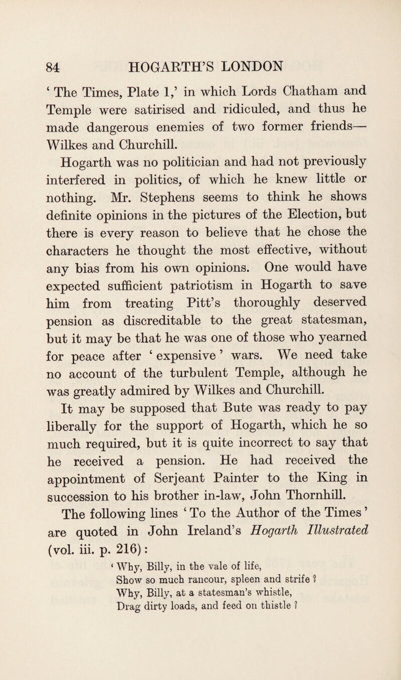 6 The Times, Plate 1,’ in which Lords Chatham and Temple were satirised and ridiculed, and thus he made dangerous enemies of two former friends— Wilkes and Churchill. Hogarth was no politician and had not previously interfered in politics, of which he knew little or nothing. Mr. Stephens seems to think he shows definite opinions in the pictures of the Election, but there is every reason to believe that he chose the characters he thought the most effective, without any bias from his own opinions. One would have expected sufficient patriotism in Hogarth to save him from treating Pitt’s thoroughly deserved pension as discreditable to the great statesman, but it may be that he was one of those who yearned for peace after 6 expensive ’ wars. We need take no account of the turbulent Temple, although he was greatly admired by Wilkes and Churchill. It may be supposed that Bute was ready to pay liberally for the support of Hogarth, which he so much required, but it is quite incorrect to say that he received a pension. He had received the appointment of Serjeant Painter to the King in succession to his brother in-law, John Thornhill. The following lines ‘ To the Author of the Times ’ are quoted in John Ireland’s Hogarth Illustrated (vol. iii. p. 216): ‘ Why, Billy, in the vale of life, Show so much rancour, spleen and strife ? Why, Billy, at a statesman’s whistle, Drag dirty loads, and feed on thistle 1