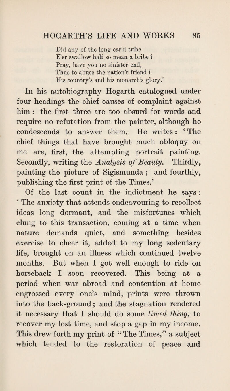 Did any of the long-ear’d tribe E’er swallow half so mean a bribe 1 Pray, have you no sinister end, Thus to abuse the nation’s friend fl His country’s and his monarch’s glory.’ In his autobiography Hogarth catalogued under four headings the chief causes of complaint against him : the first three are too absurd for words and require no refutation from the painter, although he condescends to answer them. He writes: 4 The chief things that have brought much obloquy on me are, first, the attempting portrait painting. Secondly, writing the Analysis of Beauty. Thirdly, painting the picture of Sigismunda ; and fourthly, publishing the first print of the Times.’ Of the last count in the indictment he says : 4 The anxiety that attends endeavouring to recollect ideas long dormant, and the misfortunes which clung to this transaction, coming at a time when nature demands quiet, and something besides exercise to cheer it, added to my long sedentary life, brought on an illness which continued twelve months. But when I got well enough to ride on horseback I soon recovered. This being at a period when war abroad and contention at home engrossed every one’s mind, prints were thrown into the back-ground; and the stagnation rendered it necessary that I should do some timed thing, to recover my lost time, and stop a gap in my income. This drew forth my print of “ The Times/’ a subject which tended to the restoration of peace and