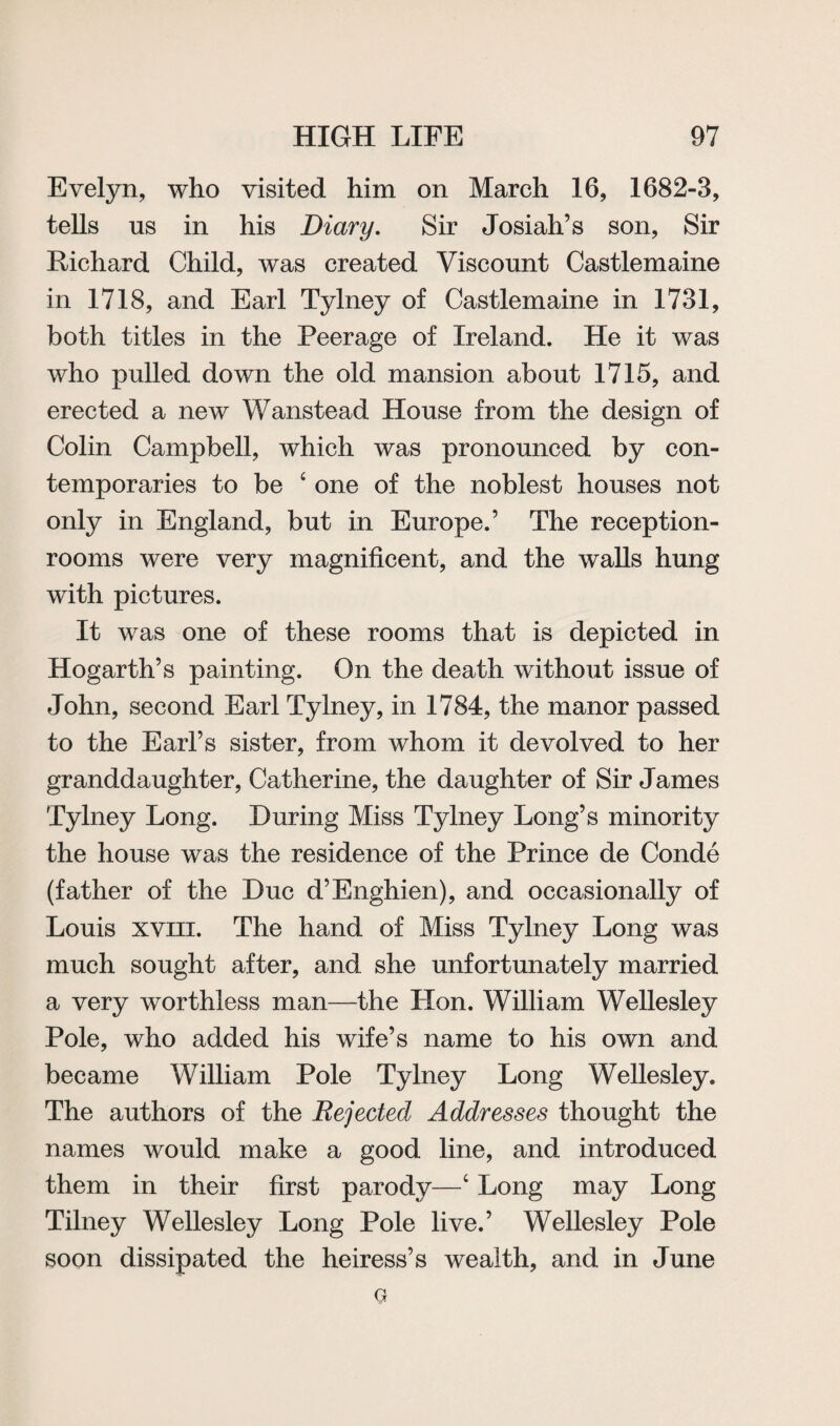 Evelyn, who visited him on March 16, 1682-3, tells us in his Diary. Sir Josiah’s son, Sir Richard Child, was created Viscount Castlemaine in 1718, and Earl Tylney of Castlemaine in 1731, both titles in the Peerage of Ireland. He it was who pulled down the old mansion about 1715, and erected a new Wanstead House from the design of Colin Campbell, which was pronounced by con¬ temporaries to be 4 one of the noblest houses not only in England, but in Europe.’ The reception- rooms were very magnificent, and the walls hung with pictures. It was one of these rooms that is depicted in Hogarth’s painting. On the death without issue of John, second Earl Tylney, in 1784, the manor passed to the Earl’s sister, from whom it devolved to her granddaughter, Catherine, the daughter of Sir James Tylney Long. During Miss Tylney Long’s minority the house was the residence of the Prince de Conde (father of the Due d’Enghien), and occasionally of Louis xviii. The hand of Miss Tylney Long was much sought after, and she unfortunately married a very worthless man—the Hon. William Wellesley Pole, who added his wife’s name to his own and became William Pole Tylney Long Wellesley. The authors of the Rejected Addresses thought the names would make a good line, and introduced them in their first parody—4 Long may Long Tilney Wellesley Long Pole live.’ Wellesley Pole soon dissipated the heiress’s wealth, and in June