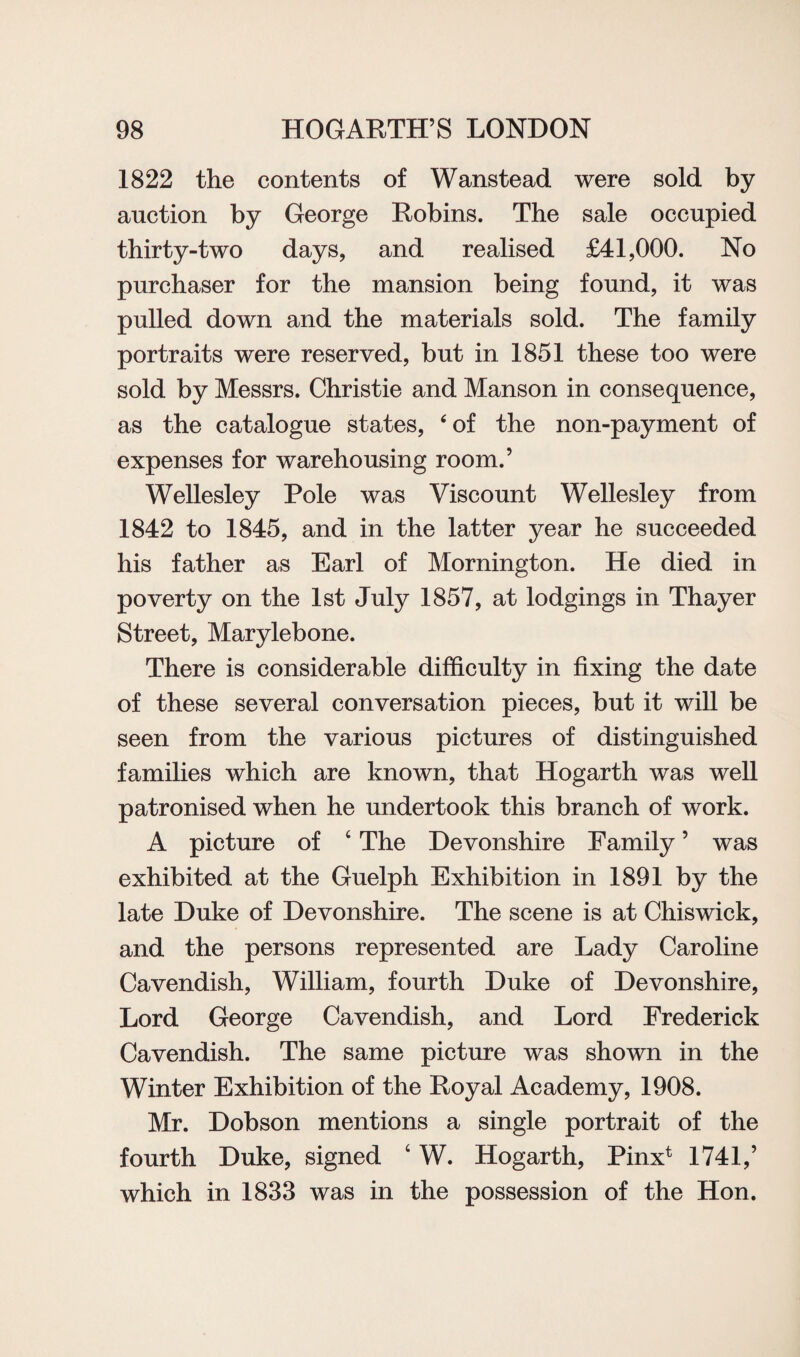 1822 the contents of Wanstead were sold by auction by George Robins. The sale occupied thirty-two days, and realised £41,000. No purchaser for the mansion being found, it was pulled down and the materials sold. The family portraits were reserved, but in 1851 these too were sold by Messrs. Christie and Manson in consequence, as the catalogue states, ‘of the non-payment of expenses for warehousing room.’ Wellesley Pole was Viscount Wellesley from 1842 to 1845, and in the latter year he succeeded his father as Earl of Mornington. He died in poverty on the 1st July 1857, at lodgings in Thayer Street, Marylebone. There is considerable difficulty in fixing the date of these several conversation pieces, but it will be seen from the various pictures of distinguished families which are known, that Hogarth was well patronised when he undertook this branch of work. A picture of c The Devonshire Family ’ was exhibited at the Guelph Exhibition in 1891 by the late Duke of Devonshire. The scene is at Chiswick, and the persons represented are Lady Caroline Cavendish, William, fourth Duke of Devonshire, Lord George Cavendish, and Lord Frederick Cavendish. The same picture was shown in the Winter Exhibition of the Royal Academy, 1908. Mr. Dobson mentions a single portrait of the fourth Duke, signed 0 W. Hogarth, Pinx1 1741,’ which in 1833 was in the possession of the Hon.