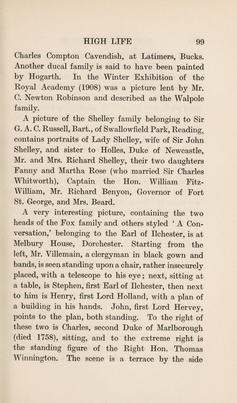 Charles Compton Cavendish, at Latimers, Bucks. Another ducal family is said to have been painted by Hogarth. In the Winter Exhibition of the Royal Academy (1908) was a picture lent by Mr. C. Newton Robinson and described as the Walpole family. A picture of the Shelley family belonging to Sir G. A. C. Russell, Bart., of Swallowfield Park, Reading, contains portraits of Lady Shelley, wife of Sir John Shelley, and sister to Holies, Duke of Newcastle, Mr. and Mrs. Richard Shelley, their two daughters Fanny and Martha Rose (who married Sir Charles Whitworth), Captain the Hon. William Fitz- William, Mr. Richard Benyon, Governor of Fort St. George, and Mrs. Beard. A very interesting picture, containing the two heads of the Fox family and others styled ‘ A Con¬ versation,’ belonging to the Earl of Ilchester, is at Melbury House, Dorchester. Starting from the left, Mr. Villemain, a clergyman in black gown and bands, is seen standing upon a chair, rather insecurely placed, with a telescope to his eye; next, sitting at a table, is Stephen, first Earl of Ilchester, then next to him is Henry, first Lord Holland, with a plan of a building in his hands. John, first Lord Hervey, points to the plan, both standing. To the right of these two is Charles, second Duke of Marlborough (died 1758), sitting, and to the extreme right is the standing figure of the Right Hon. Thomas Winnington. The scene is a terrace by the side
