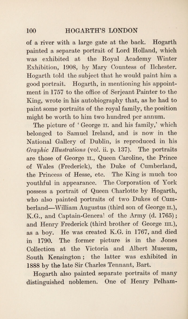 of a river with a large gate at the back. Hogarth painted a separate portrait of Lord Holland, which was exhibited at the Royal Academy Winter Exhibition, 1908, by Mary Countess of Xlchester. Hogarth told the subject that he would paint him a good portrait. Hogarth, in mentioning his appoint¬ ment in 1757 to the office of Serjeant Painter to the King, wrote in his autobiography that, as he had to paint some portraits of the royal family, the position might be worth to him two hundred per annum. The picture of ‘ George ii. and his family,’ which belonged to Samuel Ireland, and is now in the National Gallery of Dublin, is reproduced in his Graphic Illustrations (vol. ii. p. 137). The portraits are those of George n., Queen Caroline, the Prince of Wales (Frederick), the Duke of Cumberland, the Princess of Hesse, etc. The King is much too youthful in appearance. The Corporation of York possess a portrait of Queen Charlotte by Hogarth, who also painted portraits of two Dukes of Cum¬ berland—William Augustus (third son of George n.), K.G., and Captain-General of the Army (d. 1765); and Henry Frederick (third brother of George hi.), as a boy. He was created K.G. in 1767, and died in 1790. The former picture is in the Jones Collection at the Victoria and Albert Museum, South Kensington; the latter was exhibited in 1888 by the late Sir Charles Tennant, Bart. Hogarth also painted separate portraits of many distinguished noblemen. One of Henry Pelham-