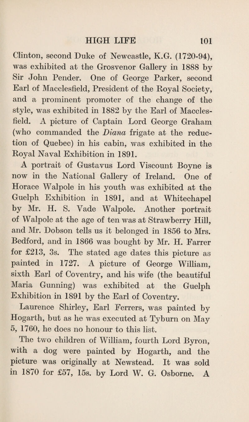Clinton, second Duke of Newcastle, K.G. (1720-94), was exhibited at the Grosvenor Gallery in 1888 by Sir John Pender. One of George Parker, second Earl of Macclesfield, President of the Royal Society, and a prominent promoter of the change of the style, was exhibited in 1882 by the Earl of Maccles¬ field. A picture of Captain Lord George Graham (who commanded the Diana frigate at the reduc¬ tion of Quebec) in his cabin, was exhibited in the Royal Naval Exhibition in 1891. A portrait of Gustavus Lord Viscount Boyne is now in the National Gallery of Ireland. One of Horace Walpole in his youth was exhibited at the Guelph Exhibition in 1891, and at Whitechapel by Mr. H. S. Vade Walpole. Another portrait of Walpole at the age of ten was at Strawberry Hill, and Mr. Dobson tells us it belonged in 1856 to Mrs. Bedford, and in 1866 was bought by Mr. H. Farrer for £213, 3s. The stated age dates this picture as painted in 1727. A picture of George William, sixth Earl of Coventry, and his wife (the beautiful Maria Gunning) was exhibited at the Guelph Exhibition in 1891 by the Earl of Coventry. Laurence Shirley, Earl Ferrers, was painted by Hogarth, but as he was executed at Tyburn on May 5, 1760, he does no honour to this list. The two children of William, fourth Lord Byron, with a dog were painted by Hogarth, and the picture was originally at Newstead. It was sold in 1870 for £57, 15s. by Lord W. G. Osborne. A