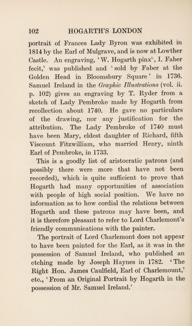 portrait of Frances Lady Byron was exhibited in 1814 by the Earl of Mulgrave, and is now at Lowther Castle. An engraving, ‘ W. Hogarth pinx*, I. Faber fecit,’ was published and ‘ sold by Faber at the Golden Head in Bloomsbury Square ’ in 1736. Samuel Ireland in the Graphic Illustrations (vol. ii. p. 102) gives an engraving by T. Ryder from a sketch of Lady Pembroke made by Hogarth from recollection about 1740. He gave no particulars of the drawing, nor any justification for the attribution. The Lady Pembroke of 1740 must have been Mary, eldest daughter of Richard, fifth Viscount Fitzwilliam, who married Henry, ninth Earl of Pembroke, in 1733. This is a goodly list of aristocratic patrons (and possibly there were more that have not been recorded), which is quite sufficient to prove that Hogarth had many opportunities of association with people of high social position. We have no information as to how cordial the relations between Hogarth and these patrons may have been, and it is therefore pleasant to refer to Lord Charlemont’s friendly communications with the painter. The portrait of Lord Charlemont does not appear to have been pafiited for the Earl, as it was in the possession of Samuel Ireland, who published an etching made by Joseph Haynes in 1782. 4 The Right Hon. James Caulfield, Earl of Charlemount,’ etc., c From an Original Portrait by Hogarth in the possession of Mr. Samuel Ireland.’