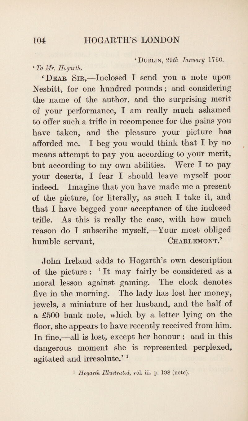 ‘Dublin, 29th January 1760. ‘ To Mr. Hogarth. ‘Dear Sir,—Inclosed I send you a note upon Nesbitt, for one hundred pounds ; and considering the name of the author, and the surprising merit of your performance, I am really much ashamed to offer such a trifle in recompence for the pains you have taken, and the pleasure your picture has afforded me. I beg you would think that I by no means attempt to pay you according to your merit, but according to my own abilities. Were I to pay your deserts, I fear I should leave myself poor indeed. Imagine that you have made me a present of the picture, for literally, as such I take it, and that I have begged your acceptance of the inclosed trifle. As this is really the case, with how much reason do I subscribe myself,—Your most obliged humble servant, Charlemoot.’ John Ireland adds to Hogarth’s own description of the picture : ‘ It may fairly be considered as a moral lesson against gaming. The clock denotes five in the morning. The lady has lost her money, jewels, a miniature of her husband, and the half of a £500 bank note, which by a letter lying on the floor, she appears to have recently received from him. In fine,—all is lost, except her honour ; and in this dangerous moment she is represented perplexed, agitated and irresolute.’ 1 1 Hogarth Illustrated, vol. iii. p. 198 (note).