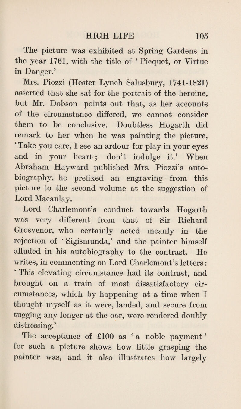 The picture was exhibited at Spring Gardens in the year 1761, with the title of ‘ Picquet, or Virtue in Danger.’ Mrs. Piozzi (Hester Lynch Salusbury, 1741-1821) asserted that she sat for the portrait of the heroine, but Mr. Dobson points out that, as her accounts of the circumstance differed, we cannot consider them to be conclusive. Doubtless Hogarth did remark to her when he was painting the picture, ‘ Take you care, I see an ardour for play in your eyes and in your heart; don’t indulge it.’ When Abraham Hayward published Mrs. Piozzi’s auto¬ biography, he prefixed an engraving from this picture to the second volume at the suggestion of Lord Macaulay. Lord Charlemont’s conduct towards Hogarth was very different from that of Sir Richard Grosvenor, who certainly acted meanly in the rejection of ‘ Sigismunda,’ and the painter himself alluded in his autobiography to the contrast. He writes, in commenting on Lord Charlemont’s letters: 4 This elevating circumstance had its contrast, and brought on a train of most dissatisfactory cir¬ cumstances, which by happening at a time when I thought myself as it were, landed, and secure from tugging any longer at the oar, were rendered doubly distressing.’ The acceptance of £100 as ‘a noble payment ’ for such a picture shows how little grasping the painter was, and it also illustrates how largely