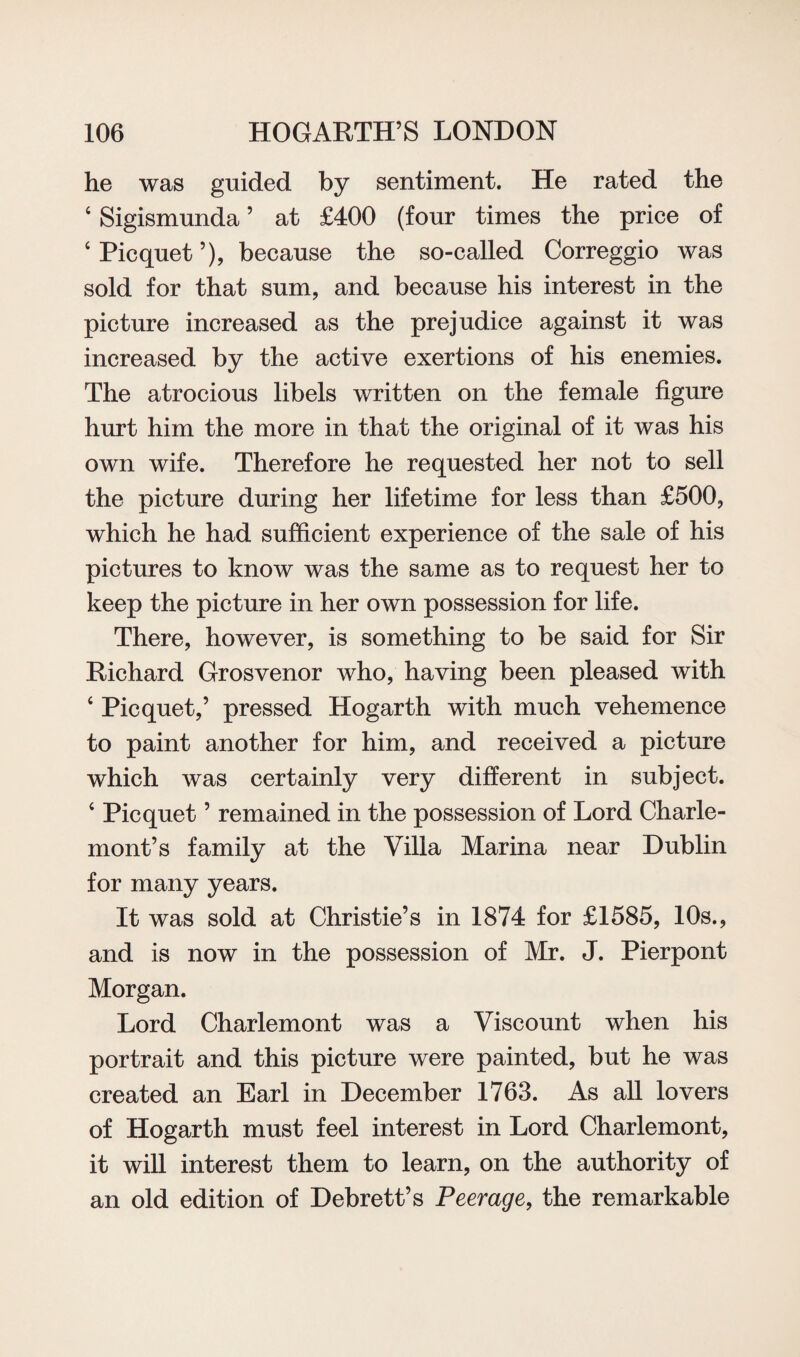 he was guided by sentiment. He rated the 4 Sigismunda ’ at £400 (four times the price of ‘Picquet’), because the so-called Correggio was sold for that sum, and because his interest in the picture increased as the prejudice against it was increased by the active exertions of his enemies. The atrocious libels written on the female figure hurt him the more in that the original of it was his own wife. Therefore he requested her not to sell the picture during her lifetime for less than £500, which he had sufficient experience of the sale of his pictures to know was the same as to request her to keep the picture in her own possession for life. There, however, is something to be said for Sir Richard Grosvenor who, having been pleased with 4 Picquet,’ pressed Hogarth with much vehemence to paint another for him, and received a picture which was certainly very different in subject. 4 Picquet ’ remained in the possession of Lord Charle- mont’s family at the Villa Marina near Dublin for many years. It was sold at Christie’s in 1874 for £1585, 10s., and is now in the possession of Mr. J. Pierpont Morgan. Lord Charlemont was a Viscount when his portrait and this picture were painted, but he was created an Earl in December 1763. As all lovers of Hogarth must feel interest in Lord Charlemont, it will interest them to learn, on the authority of an old edition of Debrett’s Peerage, the remarkable
