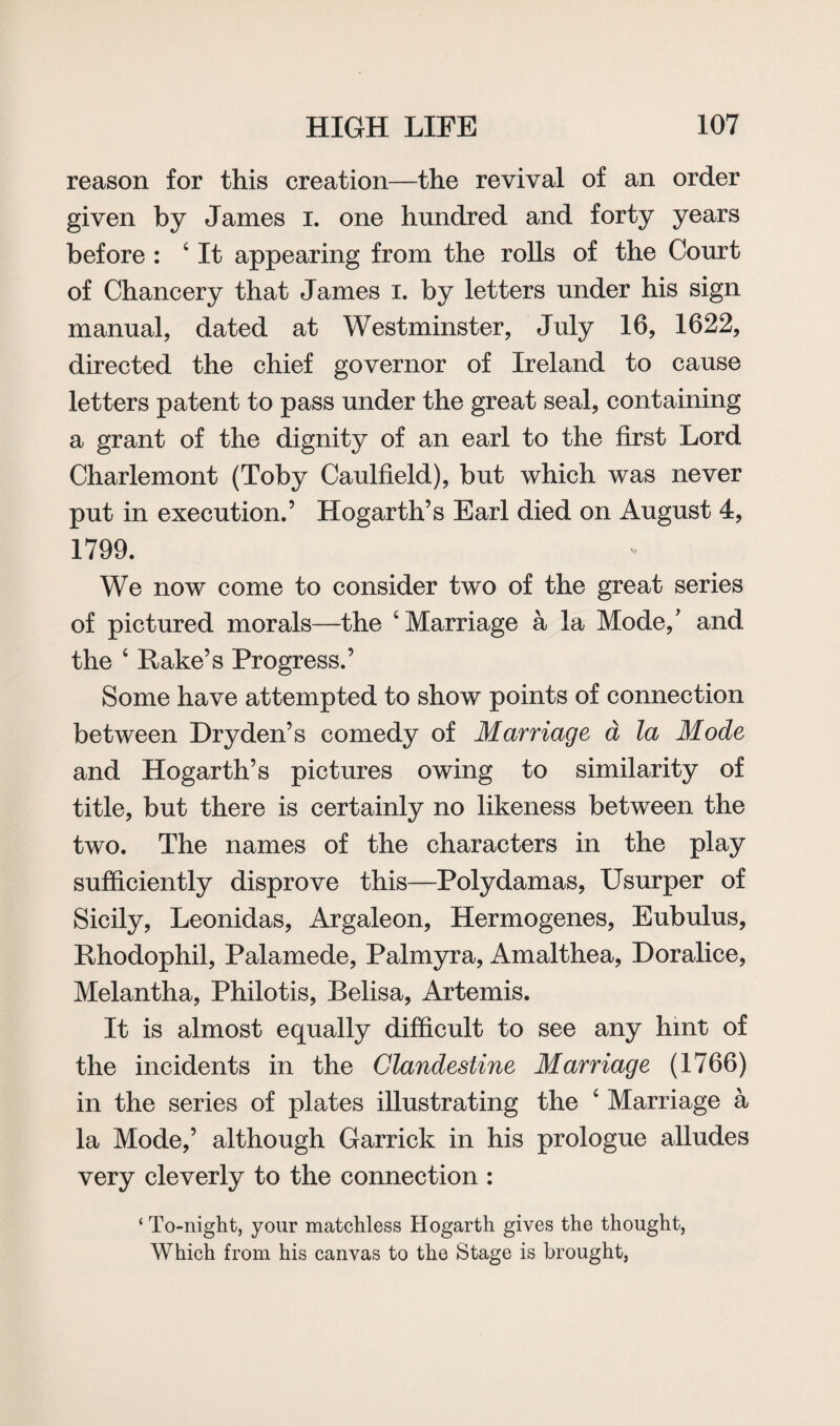 reason for this creation—the revival of an order given by James i. one hundred and forty years before : 4 It appearing from the rolls of the Court of Chancery that James i. by letters under his sign manual, dated at Westminster, July 16, 1622, directed the chief governor of Ireland to cause letters patent to pass under the great seal, containing a grant of the dignity of an earl to the first Lord Charlemont (Toby Caulfield), but which was never put in execution.’ Hogarth’s Earl died on August 4, 1799. We now come to consider two of the great series of pictured morals—the 4 Marriage a la Mode,' and the 4 Hake’s Progress.’ Some have attempted to show points of connection between Dry den’s comedy of Marriage a la Mode and Hogarth’s pictures owing to similarity of title, but there is certainly no likeness between the two. The names of the characters in the play sufficiently disprove this—Polydamas, Usurper of Sicily, Leonidas, Argaleon, Hermogenes, Eubulus, Rhodophil, Palamede, Palmyra, Amalthea, Doralice, Melantha, Philotis, Belisa, Artemis. It is almost equally difficult to see any hint of the incidents in the Clandestine Marriage (1766) in the series of plates illustrating the 4 Marriage a la Mode,’ although Garrick in his prologue alludes very cleverly to the connection : ‘ To-night, your matchless Hogarth gives the thought, Which from his canvas to the Stage is brought,