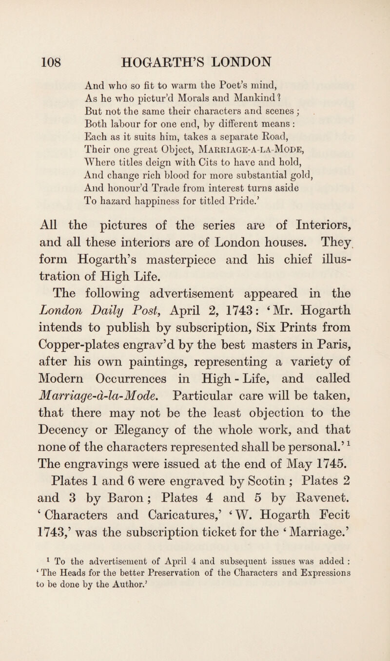 And who so fit to warm the Poet’s mind, As he who pictur’d Morals and Mankind But not the same their characters and scenes ; Both labour for one end, by different means : Each as it suits him, takes a separate Boad, Their one great Object, Marriage-a-la-Mode, Where titles deign with Cits to have and hold, And change rich blood for more substantial gold, And honour’d Trade from interest turns aside To hazard happiness for titled Pride.’ All the pictures of the series are of Interiors, and all these interiors are of London houses. They form Hogarth’s masterpiece and his chief illus¬ tration of High Life. The following advertisement appeared in the London Daily Post, April 2, 1743: 4 Mr. Hogarth intends to publish by subscription, Six Prints from Copper-plates engrav’d by the best masters in Paris, after his own paintings, representing a variety of Modern Occurrences in High - Life, and called Marriage-a-la-Mode. Particular care will be taken, that there may not be the least objection to the Decency or Elegancy of the whole work, and that none of the characters represented shall be personal.’1 The engravings were issued at the end of May 1745. Plates 1 and 6 were engraved by Scotin ; Plates 2 and 3 by Baron; Plates 4 and 5 by Bavenet. 4 Characters and Caricatures,’ 4 W. Hogarth Fecit 1743,’ was the subscription ticket for the 4 Marriage.’ 1 To the advertisement of April 4 and subsequent issues was added : ‘ The Heads for the better Preservation of the Characters and Expressions to be done by the Author.5