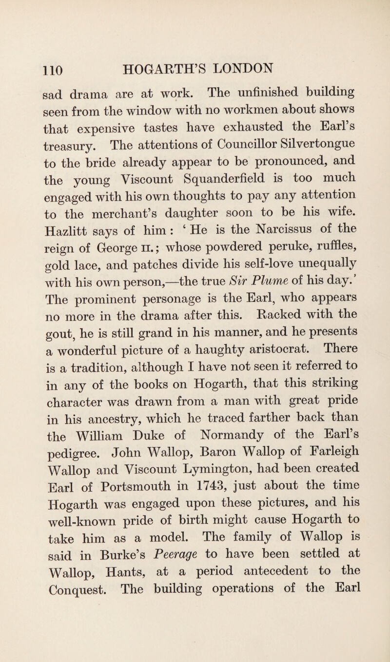 sad drama are at work. The unfinished building seen from the window with no workmen about shows that expensive tastes have exhausted the Earl’s treasury. The attentions of Councillor Silvertongue to the bride already appear to be pronounced, and the young Viscount Squanderfield is too much engaged with his own thoughts to pay any attention to the merchant’s daughter soon to be his wife. Hazlitt says of him : 4 He is the Narcissus of the reign of George n.; whose powdered peruke, ruffles, gold lace, and patches divide his self-love unequally with his own person,—the true Sir Plume of his day. The prominent personage is the Earl, who appears no more in the drama after this. Racked with the gout, he is still grand in his manner, and he presents a wonderful picture of a haughty aristocrat. There is a tradition, although I have not seen it referred to in any of the books on Hogarth, that this striking character was drawn from a man with great pride in his ancestry, which he traced farther back than the William Duke of Normandy of the Earl’s pedigree. John Wallop, Baron Wallop of Farleigh Wallop and Viscount Lymington, had been created Earl of Portsmouth in 1743, just about the time Hogarth was engaged upon these pictures, and his well-known pride of birth might cause Hogarth to take him as a model. The family of Wallop is said in Burke’s Peerage to have been settled at Wallop, Hants, at a period antecedent to the Conquest. The building operations of the Earl