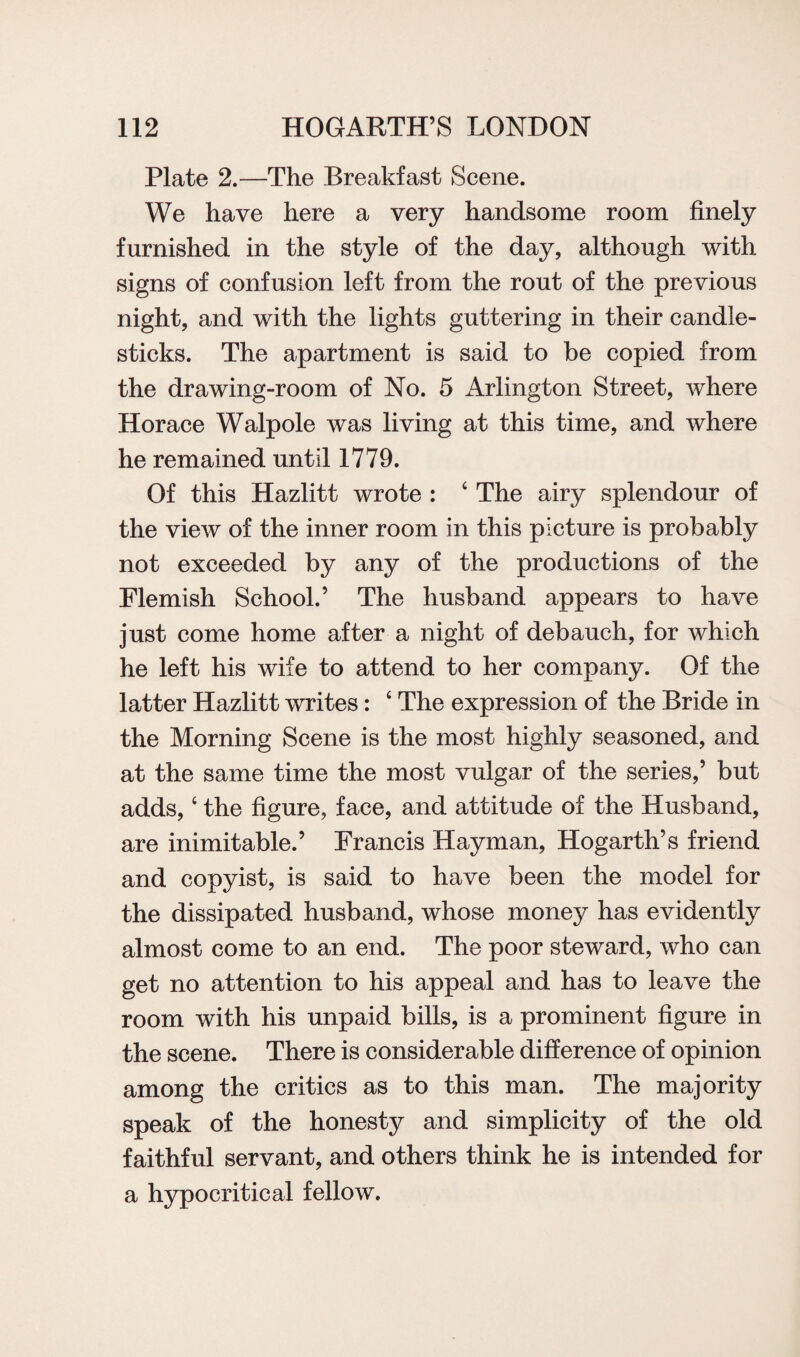 Plate 2.—The Breakfast Scene. We have here a very handsome room finely furnished in the style of the day, although with signs of confusion left from the rout of the previous night, and with the lights guttering in their candle¬ sticks. The apartment is said to be copied from the drawing-room of No. 5 Arlington Street, where Horace Walpole was living at this time, and where he remained until 1779. Of this Hazlitt wrote : 4 The airy splendour of the view of the inner room in this picture is probably not exceeded by any of the productions of the Flemish School.’ The husband appears to have just come home after a night of debauch, for which he left his wife to attend to her company. Of the latter Hazlitt writes: 4 The expression of the Bride in the Morning Scene is the most highly seasoned, and at the same time the most vulgar of the series,’ but adds,4 the figure, face, and attitude of the Husband, are inimitable.’ Francis Hayman, Hogarth’s friend and copyist, is said to have been the model for the dissipated husband, whose money has evidently almost come to an end. The poor steward, who can get no attention to his appeal and has to leave the room with his unpaid bills, is a prominent figure in the scene. There is considerable difference of opinion among the critics as to this man. The majority speak of the honesty and simplicity of the old faithful servant, and others think he is intended for a hypocritical fellow.