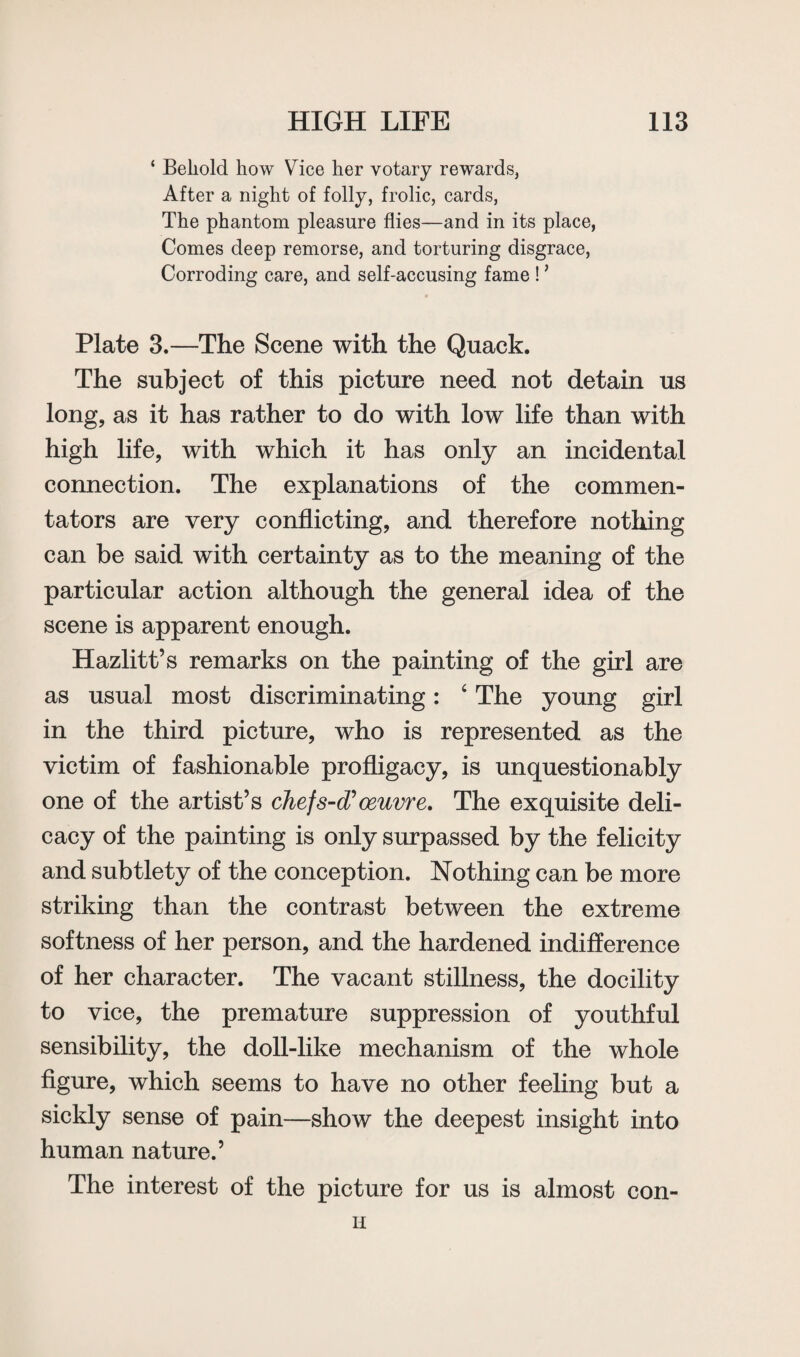 ‘ Behold how Vice her votary rewards, After a night of folly, frolic, cards, The phantom pleasure flies—and in its place, Comes deep remorse, and torturing disgrace, Corroding care, and self-accusing fame ! * Plate 3.—The Scene with the Quack. The subject of this picture need not detain us long, as it has rather to do with low life than with high life, with which it has only an incidental connection. The explanations of the commen¬ tators are very conflicting, and therefore nothing can be said with certainty as to the meaning of the particular action although the general idea of the scene is apparent enough. Hazlitt’s remarks on the painting of the girl are as usual most discriminating: 4 The young girl in the third picture, who is represented as the victim of fashionable profligacy, is unquestionably one of the artist’s chef s-d? oeuvre. The exquisite deli¬ cacy of the painting is only surpassed by the felicity and subtlety of the conception. Nothing can be more striking than the contrast between the extreme softness of her person, and the hardened indifference of her character. The vacant stillness, the docility to vice, the premature suppression of youthful sensibility, the doll-like mechanism of the whole figure, which seems to have no other feeling but a sickly sense of pain—show the deepest insight into human nature.’ The interest of the picture for us is almost con- H
