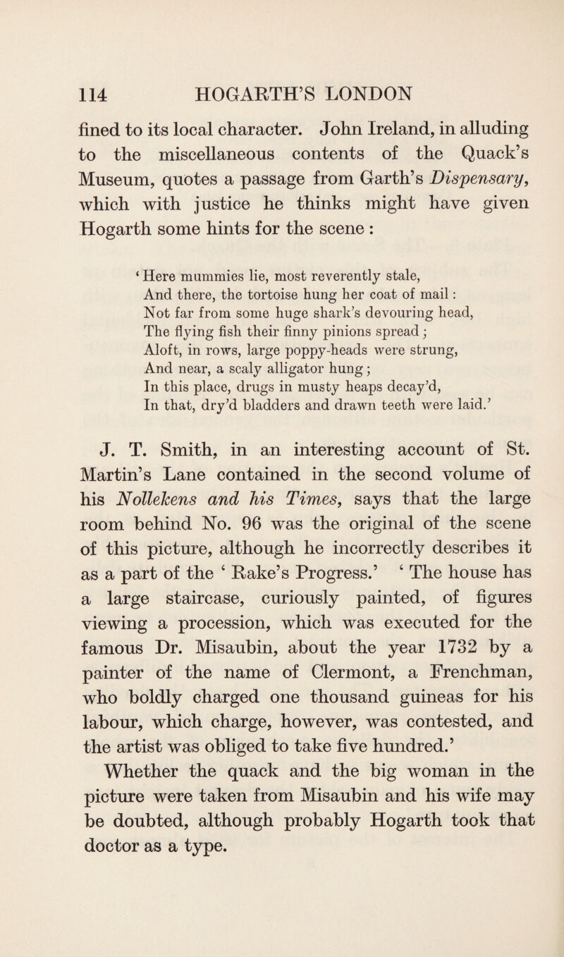 fined to its local character. John Ireland, in alluding to the miscellaneous contents of the Quack’s Museum, quotes a passage from Garth’s Dispensary, which with justice he thinks might have given Hogarth some hints for the scene : ‘ Here mummies lie, most reverently stale, And there, the tortoise hung her coat of mail: Not far from some huge shark’s devouring head, The flying fish their finny pinions spread; Aloft, in rows, large poppy-heads were strung, And near, a scaly alligator hung; In this place, drugs in musty heaps decay’d, In that, dry’d bladders and drawn teeth were laid.’ J. T. Smith, in an interesting account of St. Martin’s Lane contained in the second volume of his NolleJcens and his Times, says that the large room behind No. 96 was the original of the scene of this picture, although he incorrectly describes it as a part of the ‘ Rake’s Progress.’ ‘ The house has a large staircase, curiously painted, of figures viewing a procession, which was executed for the famous Dr. Misaubin, about the year 1732 by a painter of the name of Clermont, a Frenchman, who boldly charged one thousand guineas for his labour, which charge, however, was contested, and the artist was obliged to take five hundred.’ Whether the quack and the big woman in the picture were taken from Misaubin and his wife may be doubted, although probably Hogarth took that doctor as a type.
