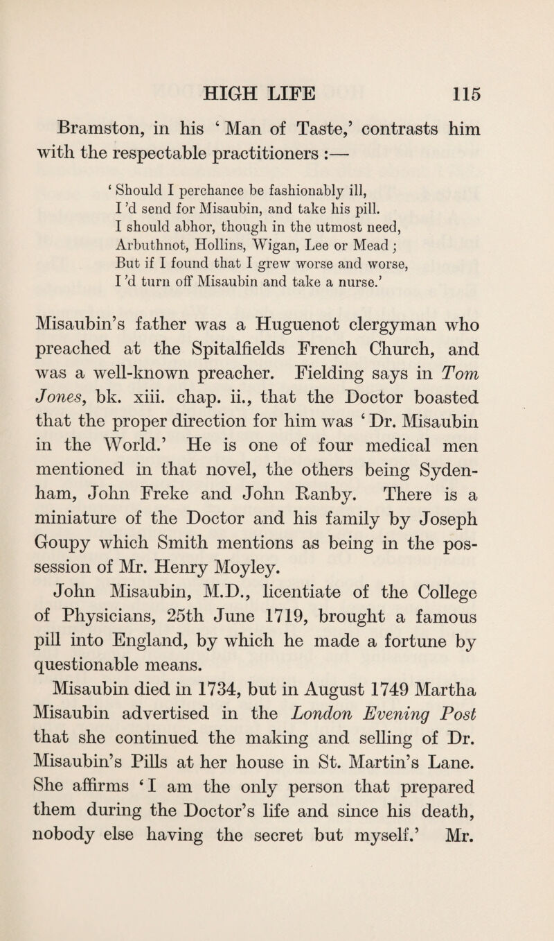 Bramston, in his 4 Man of Taste,5 contrasts him with the respectable practitioners :— ‘ Should I perchance be fashionably ill, I’d send for Misaubin, and take his pill. I should abhor, though in the utmost need, Arbuthnot, Hollins, Wigan, Lee or Mead; But if I found that I grew worse and worse, I ’d turn off Misaubin and take a nurse.’ Misaubin5s father was a Huguenot clergyman who preached at the Spitalfields French Church, and was a well-known preacher. Fielding says in Tom Jones, bk. xiii. chap, ii., that the Doctor boasted that the proper direction for him was 4 Dr. Misaubin in the World.5 He is one of four medical men mentioned in that novel, the others being Syden¬ ham, John Freke and John Ranby. There is a miniature of the Doctor and his family by Joseph Goupy which Smith mentions as being in the pos¬ session of Mr. Henry Moyley. John Misaubin, M.D., licentiate of the College of Physicians, 25th June 1719, brought a famous pill into England, by which he made a fortune by questionable means. Misaubin died in 1734, but in August 1749 Martha Misaubin advertised in the London Evening Post that she continued the making and selling of Dr. Misaubin5s Pills at her house in St. Martin’s Lane. She affirms 41 am the only person that prepared them during the Doctor’s life and since his death, nobody else having the secret but myself.5 Mr.