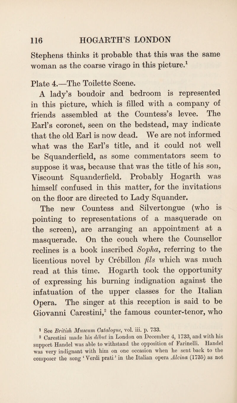 Stephens thinks it probable that this was the same woman as the coarse virago in this picture.1 Plate 4.—The Toilette Scene. A lady’s boudoir and bedroom is represented in this picture, which is filled with a company of friends assembled at the Countess’s levee. The Earl’s coronet, seen on the bedstead, may indicate that the old Earl is now dead. We are not informed what was the Earl’s title, and it could not well be Squander field, as some commentators seem to suppose it was, because that was the title of his son, Viscount Squanderfield. Probably Hogarth was himself confused in this matter, for the invitations on the floor are directed to Lady Squander. The new Countess and Silvertongue (who is pointing to representations of a masquerade on the screen), are arranging an appointment at a masquerade. On the couch where the Counsellor reclines is a book inscribed Sopha, referring to the licentious novel by Crebillon fils which was much read at this time. Hogarth took the opportunity of expressing his burning indignation against the infatuation of the upper classes for the Italian Opera. The singer at this reception is said to be Giovanni Carestini,2 the famous counter-tenor, who 1 See British Museum Catalogue, vol. iii. p. 733. 2 Carestini made his debut in London on December 4, 1733, and with his support Handel was able to withstand the opposition of Farinelli. Handel was very indignant with him on one occasion when he sent back to the composer the song ‘Verdi pratiJ in the Italian opera Alcina (1735) as not