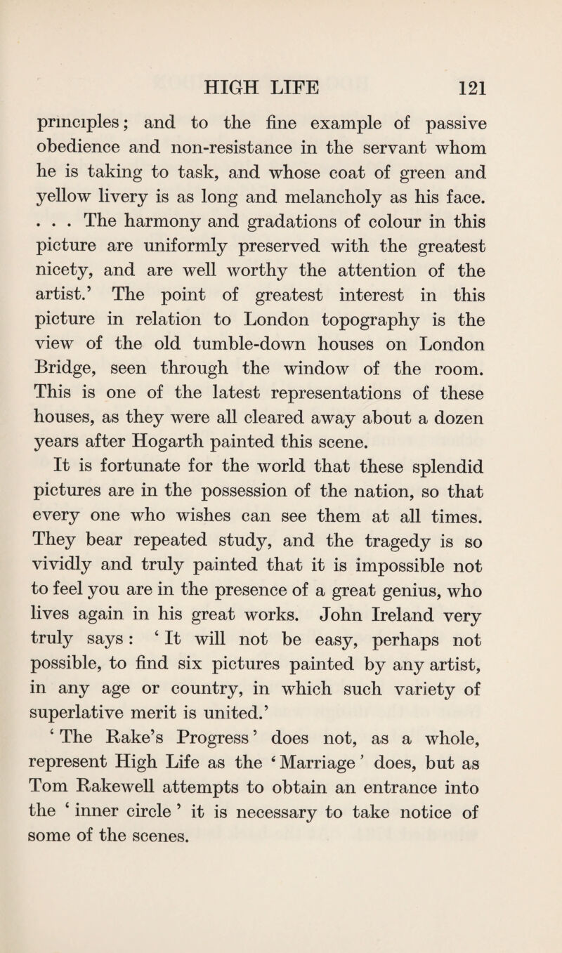 principles; and to the fine example of passive obedience and non-resistance in the servant whom he is taking to task, and whose coat of green and yellow livery is as long and melancholy as his face. . . . The harmony and gradations of colour in this picture are uniformly preserved with the greatest nicety, and are well worthy the attention of the artist.’ The point of greatest interest in this picture in relation to London topography is the view of the old tumble-down houses on London Bridge, seen through the window of the room. This is one of the latest representations of these houses, as they were all cleared away about a dozen years after Hogarth painted this scene. It is fortunate for the world that these splendid pictures are in the possession of the nation, so that every one who wishes can see them at all times. They bear repeated study, and the tragedy is so vividly and truly painted that it is impossible not to feel you are in the presence of a great genius, who lives again in his great works. John Ireland very truly says: 4 It will not be easy, perhaps not possible, to find six pictures painted by any artist, in any age or country, in which such variety of superlative merit is united.’ 4 The Rake’s Progress ’ does not, as a whole, represent High Life as the ‘ Marriage' does, but as Tom Rakewell attempts to obtain an entrance into the 4 inner circle ’ it is necessary to take notice of some of the scenes.