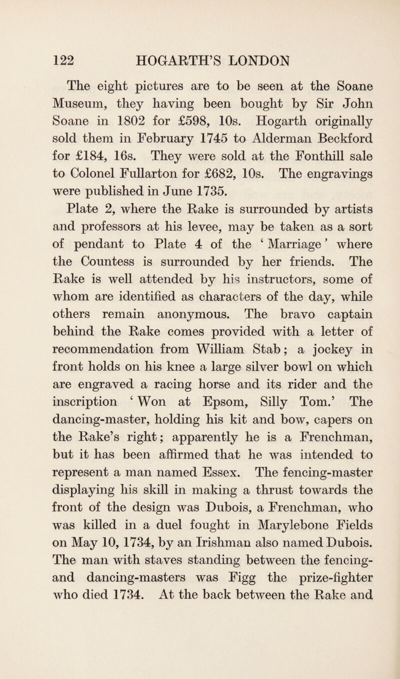 The eight pictures are to be seen at the Soane Museum, they having been bought by Sir John Soane in 1802 for £598, 10s. Hogarth originally sold them in February 1745 to Alderman Beckford for £184, 16s. They were sold at the Fonthill sale to Colonel Fullarton for £682, 10s. The engravings were published in June 1735. Plate 2, where the Rake is surrounded by artists and professors at his levee, may be taken as a sort of pendant to Plate 4 of the 4 Marriage ’ where the Countess is surrounded by her friends. The Rake is well attended by his instructors, some of whom are identified as characters of the day, while others remain anonymous. The bravo captain behind the Rake comes provided with a letter of recommendation from William Stab; a jockey in front holds on his knee a large silver bowl on which are engraved a racing horse and its rider and the inscription 4 Won at Epsom, Silly Tom.’ The dancing-master, holding his kit and bow, capers on the Rake’s right; apparently he is a Frenchman, but it has been affirmed that he was intended to represent a man named Essex. The fencing-master displaying his skill in making a thrust towards the front of the design was Dubois, a Frenchman, who was killed in a duel fought in Marylebone Fields on May 10, 1734, by an Irishman also named Dubois. The man with staves standing between the fencing- and dancing-masters was Figg the prize-fighter who died 1734. At the back between the Rake and