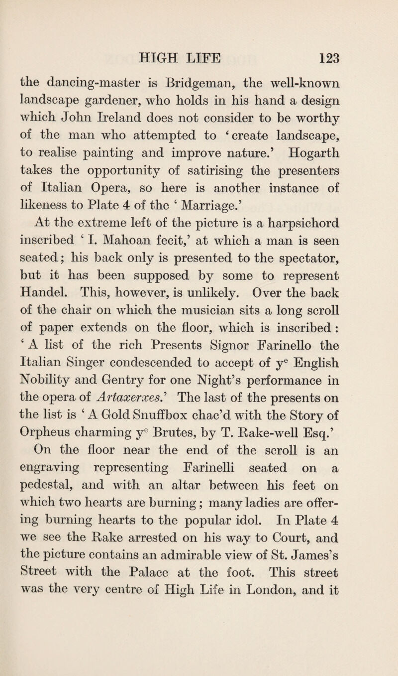 the dancing-master is Bridgeman, the well-known landscape gardener, who holds in his hand a design which John Ireland does not consider to be worthy of the man who attempted to ‘create landscape, to realise painting and improve nature.’ Hogarth takes the opportunity of satirising the presenters of Italian Opera, so here is another instance of likeness to Plate 4 of the 4 Marriage.’ At the extreme left of the picture is a harpsichord inscribed 4 I. Mahoan fecit,’ at which a man is seen seated; his back only is presented to the spectator, but it has been supposed by some to represent Handel. This, however, is unlikely. Over the back of the chair on which the musician sits a long scroll of paper extends on the floor, which is inscribed : 4 A list of the rich Presents Signor Farinello the Italian Singer condescended to accept of ye English Nobility and Gentry for one Night’s performance in the opera of ArtaxerxesS The last of the presents on the list is 4 A Gold Snuffbox chac’d with the Story of Orpheus charming ye Brutes, by T. Bake-well Esq.’ On the floor near the end of the scroll is an engraving representing Farinelli seated on a pedestal, and with an altar between his feet on which two hearts are burning; many ladies are offer¬ ing burning hearts to the popular idol. In Plate 4 we see the Bake arrested on his way to Court, and the picture contains an admirable view of St. James’s Street with the Palace at the foot. This street was the very centre of High Life in London, and it