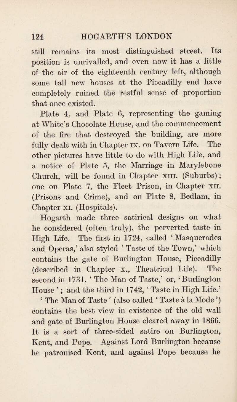 still remains its most distinguished street. Its position is unrivalled, and even now it has a little of the air of the eighteenth century left, although some tall new houses at the Piccadilly end have completely ruined the restful sense of proportion that once existed. Plate 4, and Plate 6, representing the gaming at White’s Chocolate House, and the commencement of the fire that destroyed the building, are more fully dealt with in Chapter ix. on Tavern Life. The other pictures have little to do with High Life, and a notice of Plate 5, the Marriage in Marylebone Church, will be found in Chapter xm. (Suburbs); one on Plate 7, the Fleet Prison, in Chapter xn. (Prisons and Crime), and on Plate 8, Bedlam, in Chapter xi. (Hospitals). Hogarth made three satirical designs on what he considered (often truly), the perverted taste in High Life. The first in 1724, called 4 Masquerades and Operas,’ also styled 4 Taste of the Town,’ which contains the gate of Burlington House, Piccadilly (described in Chapter x., Theatrical Life). The second in 1731, 4 The Man of Taste,’ or, ‘ Burlington House ’; and the third in 1742, 4 Taste in High Life.’ 4 The Man of Taste ’ (also called 4 Taste a la Mode ’) contains the best view in existence of the old wall and gate of Burlington House cleared away in 1866. It is a sort of three-sided satire on Burlington, Kent, and Pope. Against Lord Burlington because he patronised Kent, and against Pope because he