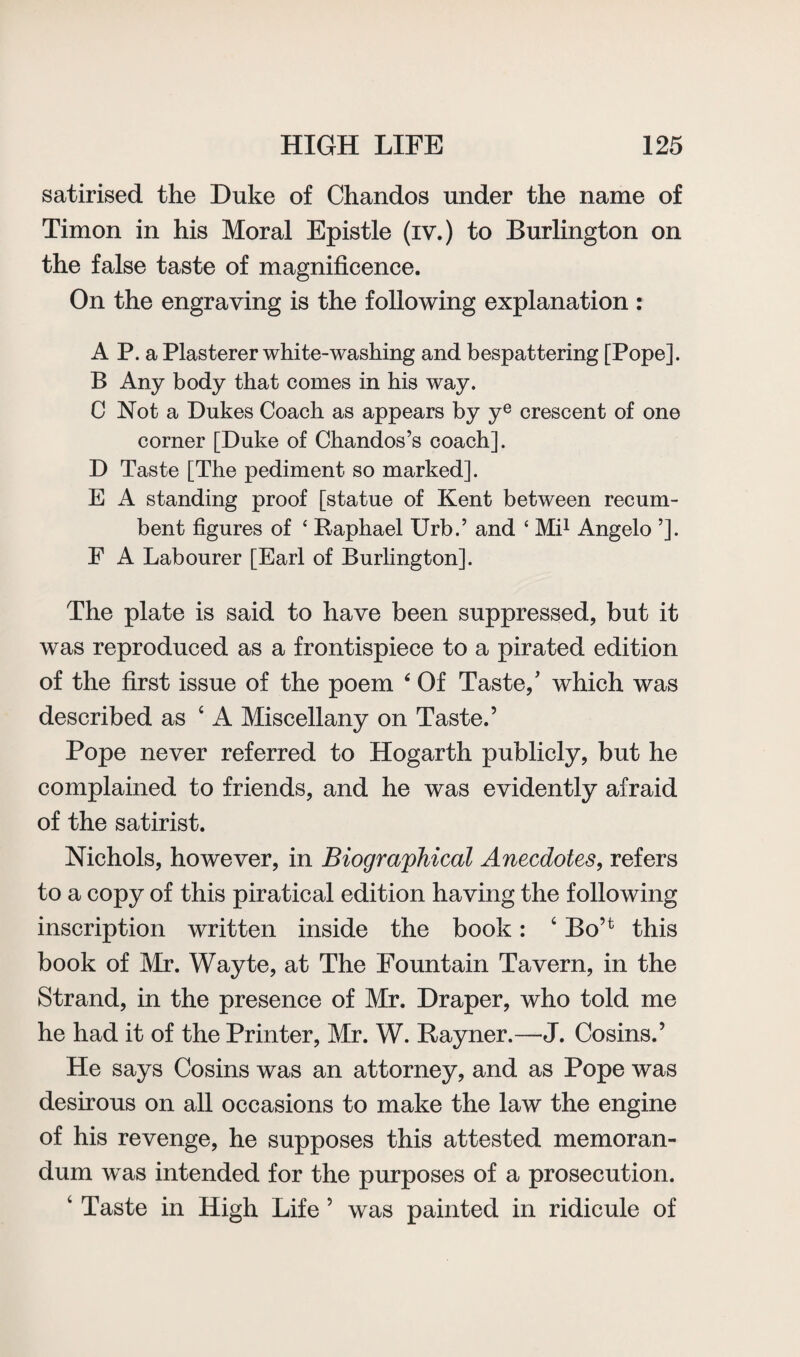 satirised the Duke of Chandos under the name of Timon in his Moral Epistle (iv.) to Burlington on the false taste of magnificence. On the engraving is the following explanation : A P. a Plasterer white-washing and bespattering [Pope]. B Any body that comes in his way. C Not a Dukes Coach as appears by ye crescent of one corner [Duke of Chandos’s coach]. D Taste [The pediment so marked]. E A standing proof [statue of Kent between recum¬ bent figures of ‘ Raphael Urb.’ and ‘ Mi1 Angelo ’]. F A Labourer [Earl of Burlington]. The plate is said to have been suppressed, but it was reproduced as a frontispiece to a pirated edition of the first issue of the poem ‘ Of Taste/ which was described as 4 A Miscellany on Taste.’ Pope never referred to Hogarth publicly, but he complained to friends, and he was evidently afraid of the satirist. Nichols, however, in Biographical Anecdotes, refers to a copy of this piratical edition having the following inscription written inside the book: ‘ BoH this book of Mr. Wayte, at The Fountain Tavern, in the Strand, in the presence of Mr. Draper, who told me he had it of the Printer, Mr. W. Rayner.—J. Cosins.’ He says Cosins was an attorney, and as Pope was desirous on all occasions to make the law the engine of his revenge, he supposes this attested memoran¬ dum was intended for the purposes of a prosecution. 4 Taste in High Life ’ was painted in ridicule of