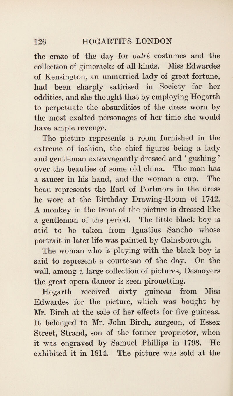 the craze of the day for outre costumes and the collection of gimcracks of all kinds. Miss Edwardes of Kensington, an unmarried lad}^ of great fortune, had been sharply satirised in Society for her oddities, and she thought that by employing Hogarth to perpetuate the absurdities of the dress worn by the most exalted personages of her time she would have ample revenge. The picture represents a room furnished in the extreme of fashion, the chief figures being a lady and gentleman extravagantly dressed and ‘ gushing ’ over the beauties of some old china. The man has a saucer in his hand, and the woman a cup. The beau represents the Earl of Portmore in the dress he wore at the Birthday Drawing-Room of 1742. A monkey in the front of the picture is dressed like a gentleman of the period. The little black boy is said to be taken from Ignatius Sancho whose portrait in later life was painted by Gainsborough. The woman who is playing with the black boy is said to represent a courtesan of the day. On the wall, among a large collection of pictures, Desnoyers the great opera dancer is seen pirouetting. Hogarth received sixty guineas from Miss Edwardes for the picture, which was bought by Mr. Birch at the sale of her effects for five guineas. It belonged to Mr. John Birch, surgeon, of Essex Street, Strand, son of the former proprietor, when it was engraved by Samuel Phillips in 1798. He exhibited it in 1814. The picture was sold at the