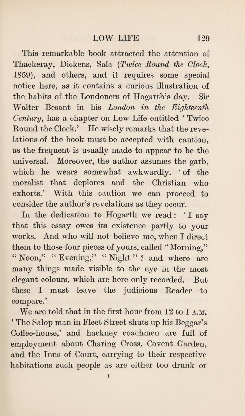 This remarkable book attracted the attention of Thackeray, Dickens, Sala (Twice Round the Clock, 1859), and others, and it requires some special notice here, as it contains a curious illustration of the habits of the Londoners of Hogarth’s day. Sir Walter Besant in his London in the Eighteenth Century, has a chapter on Low Life entitled 4 Twice Bound the Clock.’ He wisely remarks that the reve¬ lations of the book must be accepted with caution, as the frequent is usually made to appear to be the universal. Moreover, the author assumes the garb, which he wears somewhat awkwardly, 4 of the moralist that deplores and the Christian who exhorts.’ With this caution we can proceed to consider the author’s revelations as they occur. In the dedication to Hogarth we read: 41 say that this essay owes its existence partly to your works. And who will not believe me, when I direct them to those four pieces of yours, called 44Morning,” 44 Noon,” 44 Evening,” 44 Night ” ? and where are many things made visible to the eye in the most elegant colours, which are here only recorded. But these I must leave the judicious Reader to compare.’ We are told that in the first hour from 12 to 1 a.m. 4 The Salop man in Fleet Street shuts up his Beggar’s Coffee-house,’ and hackney coachmen are full of employment about Charing Cross, Covent Garden, and the Inns of Court, carrying to their respective habitations such people as are either too drunk or i