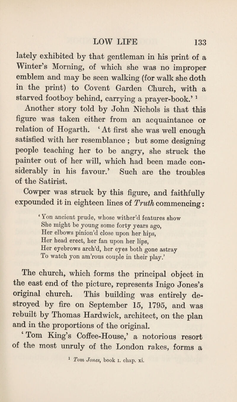 lately exhibited by that gentleman in his print of a Winter’s Morning, of which she was no improper emblem and may be seen walking (for walk she doth in the print) to Covent Garden Church, with a starved footboy behind, carrying a prayer-book.’ 1 Another story told by John Nichols is that this figure was taken either from an acquaintance or relation of Hogarth. 4 At first she was well enough satisfied with her resemblance ; but some designing people teaching her to be angry, she struck the painter out of her will, which had been made con¬ siderably in his favour.’ Such are the troubles of the Satirist. Cowper was struck by this figure, and faithfully expounded it in eighteen lines of Truth commencing: ‘ Yon ancient prude, whose wither’d features show She might be young some forty years ago, Her elbows pinion’d close upon her hips, Her head erect, her fan upon her lips, Her eyebrows arch’d, her eyes both gone astray To watch yon am’rous couple in their play.’ The church, which forms the principal object in the east end of the picture, represents Inigo Jones’s original church. This building was entirely de¬ stroyed by fire on September 15, 1795, and was rebuilt by Thomas Hardwick, architect, on the plan and in the proportions of the original. 4 Tom King’s Coffee-House,’ a notorious resort of the most unruly of the London rakes, forms a 1 Tom Jones, book i. chap. xi.