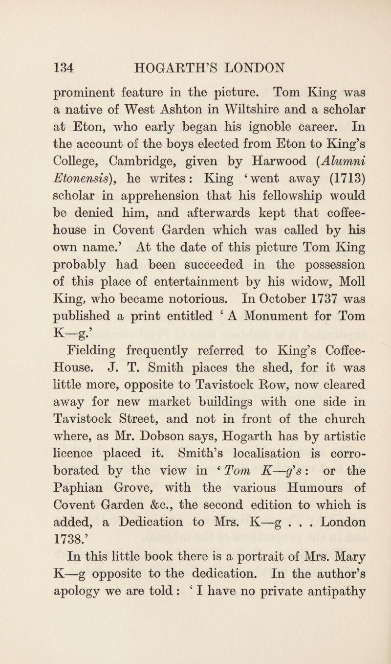 prominent feature in the picture. Tom King was a native of West Ashton in Wiltshire and a scholar at Eton, who early began his ignoble career. In the account of the boys elected from Eton to King’s College, Cambridge, given by Harwood (Alumni Etonensis), he writes: King ‘went away (1713) scholar in apprehension that his fellowship would be denied him, and afterwards kept that coffee¬ house in Covent Garden which was called by his own name.’ At the date of this picture Tom King probably had been succeeded in the possession of this place of entertainment by his widow, Moll King, who became notorious. In October 1737 was published a print entitled ‘ A Monument for Tom K-g.’ Fielding frequently referred to King’s Coffee- House. J. T. Smith places the shed, for it was little more, opposite to Tavistock Row, now cleared away for new market buildings with one side in Tavistock Street, and not in front of the church where, as Mr. Dobson says, Hogarth has by artistic licence placed it. Smith’s localisation is corro¬ borated by the view in ‘ Tom K—g*s: or the Paphian Grove, with the various Humours of Co vent Garden &c., the second edition to which is added, a Dedication to Mrs. K—g . . . London 1738.’ In this little book there is a portrait of Mrs. Mary K—g opposite to the dedication. In the author’s apology we are told : c I have no private antipathy