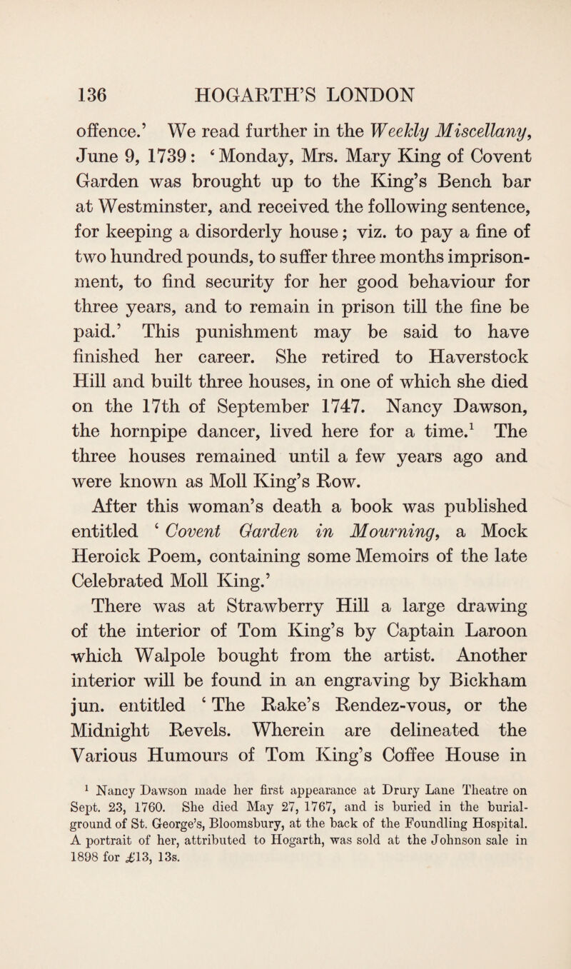 offence.’ We read further in the Weekly Miscellany, June 9, 1739: 6 Monday, Mrs. Mary King of Co vent Garden was brought up to the King’s Bench bar at Westminster, and received the following sentence, for keeping a disorderly house; viz. to pay a fine of two hundred pounds, to suffer three months imprison¬ ment, to find security for her good behaviour for three years, and to remain in prison till the fine be paid.’ This punishment may be said to have finished her career. She retired to Haverstock Hill and built three houses, in one of which she died on the 17th of September 1747. Nancy Dawson, the hornpipe dancer, lived here for a time.1 The three houses remained until a few years ago and were known as Moll King’s Row. After this woman’s death a book was published entitled ‘ Covent Garden in Mourning, a Mock Heroick Poem, containing some Memoirs of the late Celebrated Moll King.’ There was at Strawberry Hill a large drawing of the interior of Tom King’s by Captain Laroon which Walpole bought from the artist. Another interior will be found in an engraving by Bickham jun. entitled 4 The Rake’s Rendez-vous, or the Midnight Revels. Wherein are delineated the Various Humours of Tom King’s Coffee House in 1 Nancy Dawson made her first appearance at Drury Lane Theatre on Sept. 23, 1760. She died May 27, 1767, and is buried in the burial- ground of St. George’s, Bloomsbury, at the back of the Foundling Hospital. A portrait of her, attributed to Hogarth, was sold at the Johnson sale in 1898 for id 3, 13s.
