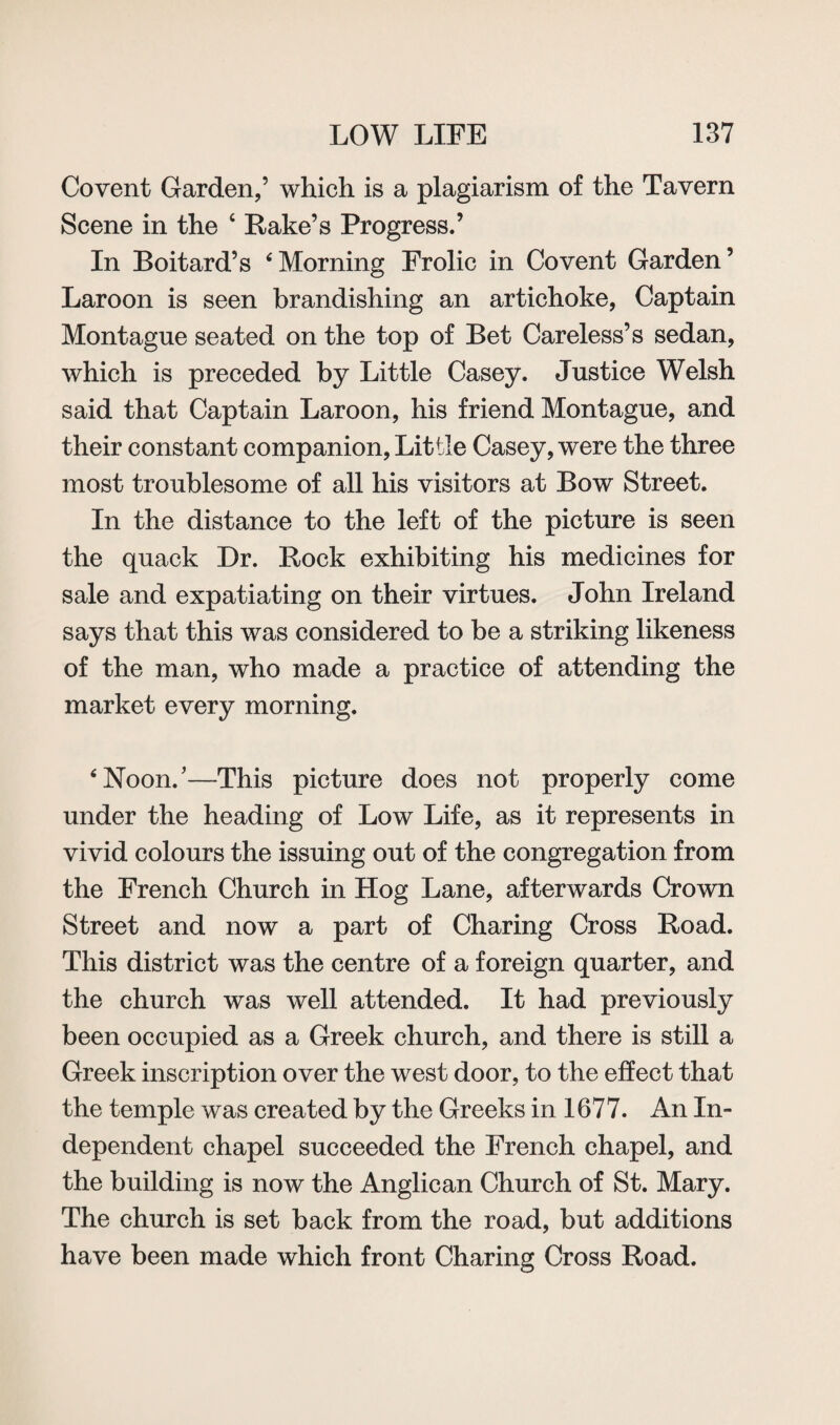 Covent Garden/ which is a plagiarism of the Tavern Scene in the 4 Rake’s Progress.’ In Boitard’s 6Morning Frolic in Covent Garden’ Laroon is seen brandishing an artichoke, Captain Montague seated on the top of Bet Careless’s sedan, which is preceded by Little Casey. Justice Welsh said that Captain Laroon, his friend Montague, and their constant companion, Little Casey, were the three most troublesome of all his visitors at Bow Street. In the distance to the left of the picture is seen the quack Dr. Rock exhibiting his medicines for sale and expatiating on their virtues. John Ireland says that this was considered to be a striking likeness of the man, who made a practice of attending the market every morning. ‘Noon/—This picture does not properly come under the heading of Low Life, as it represents in vivid colours the issuing out of the congregation from the French Church in Hog Lane, afterwards Crown Street and now a part of Charing Cross Road. This district was the centre of a foreign quarter, and the church was well attended. It had previously been occupied as a Greek church, and there is still a Greek inscription over the west door, to the effect that the temple was created by the Greeks in 1677. An In¬ dependent chapel succeeded the French chapel, and the building is now the Anglican Church of St. Mary. The church is set back from the road, but additions have been made which front Charing Cross Road.