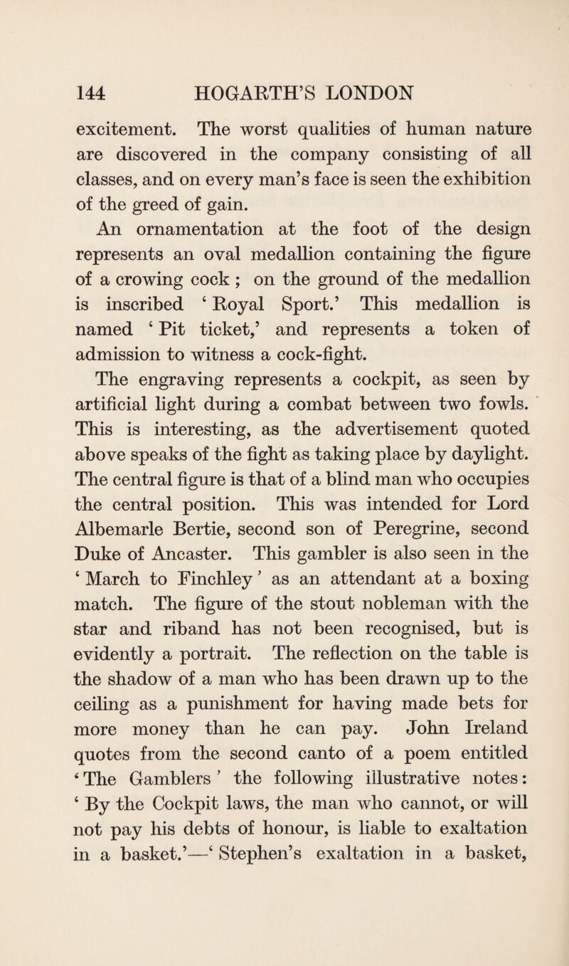 excitement. The worst qualities of human nature are discovered in the company consisting of all classes, and on every man’s face is seen the exhibition of the greed of gain. An ornamentation at the foot of the design represents an oval medallion containing the figure of a crowing cock ; on the ground of the medallion is inscribed 4 Royal Sport.’ This medallion is named 4 Pit ticket,’ and represents a token of admission to witness a cock-fight. The engraving represents a cockpit, as seen by artificial light during a combat between two fowls. This is interesting, as the advertisement quoted above speaks of the fight as taking place by daylight. The central figure is that of a blind man who occupies the central position. This was intended for Lord Albemarle Bertie, second son of Peregrine, second Duke of Ancaster. This gambler is also seen in the 4 March to Finchley ’ as an attendant at a boxing match. The figure of the stout nobleman with the star and riband has not been recognised, but is evidently a portrait. The reflection on the table is the shadow of a man who has been drawn up to the ceiling as a punishment for having made bets for more money than he can pay. John Ireland quotes from the second canto of a poem entitled ‘ The Gamblers ’ the following illustrative notes: 4 By the Cockpit laws, the man who cannot, or will not pay his debts of honour, is liable to exaltation in a basket.’—4 Stephen’s exaltation in a basket,