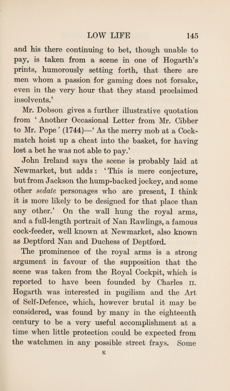 and his there continuing to bet, though unable to pay, is taken from a scene in one of Hogarth’s prints, humorously setting forth, that there are men whom a passion for gaming does not forsake, even in the very hour that they stand proclaimed insolvents.’ Mr. Dobson gives a further illustrative quotation from ‘ Another Occasional Letter from Mr. Cibber to Mr. Pope ’ (1744)—c As the merry mob at a Cock- match hoist up a cheat into the basket, for having lost a bet he was not able to pay.’ John Ireland says the scene is probably laid at Newmarket, but adds : c This is mere conjecture, but from Jackson the hump-backed jockey, and some other sedate personages who are present, I think it is more likely to be designed for that place than any other.’ On the wall hung the royal arms, and a full-length portrait of Nan Rawlings, a famous cock-feeder, well known at Newmarket, also known as Deptford Nan and Duchess of Deptford. The prominence of the royal arms is a strong argument in favour of the supposition that the scene was taken from the Royal Cockpit, which is reported to have been founded by Charles n. Hogarth was interested in pugilism and the Art of Self-Defence, which, however brutal it may be considered, was found by many in the eighteenth century to be a very useful accomplishment at a time when little protection could be expected from the watchmen in any possible street frays. Some K