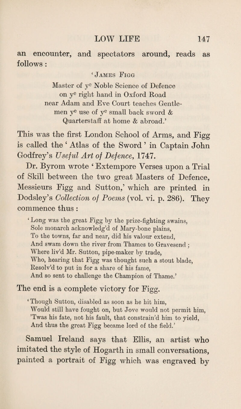 an encounter, and spectators around, reads as follows : ‘James Figg Master of ye Noble Science of Defence on ye right hand in Oxford Road near Adam and Eve Court teaches Gentle¬ men ye use of ye small back sword & Quarterstaff at home & abroad.’ This was the first London School of Arms, and Figg is called the 4 Atlas of the Sword ’ in Captain John Godfrey’s Useful Art of Defence, 1747. Dr. Byrom wrote 4 Extempore Verses upon a Trial of Skill between the two great Masters of Defence, Messieurs Figg and Sutton,’ which are printed in Dodsley’s Collection of Poems (vol. vi. p. 286). They commence thus : ‘ Long was the great Figg by the prize-fighting swains, Sole monarch acknowledg’d of Mary-bone plains, To the towns, far and near, did his valour extend, And swam down the river from Thames to Gravesend ; Where liv’d Mr. Sutton, pipe-maker by trade, Who, hearing that Figg was thought such a stout blade, Resolv’d to put in for a share of his fame, And so sent to challenge the Champion of Thame.’ The end is a complete victory for Figg. ‘ Though Sutton, disabled as soon as he hit him, Would still have fought on, but Jove would not permit him, ’Twas his fate, not his fault, that constrain’d him to yield, And thus the great Figg became lord of the field.’ Samuel Ireland says that Ellis, an artist who imitated the style of Hogarth in small conversations, painted a portrait of Figg which was engraved by