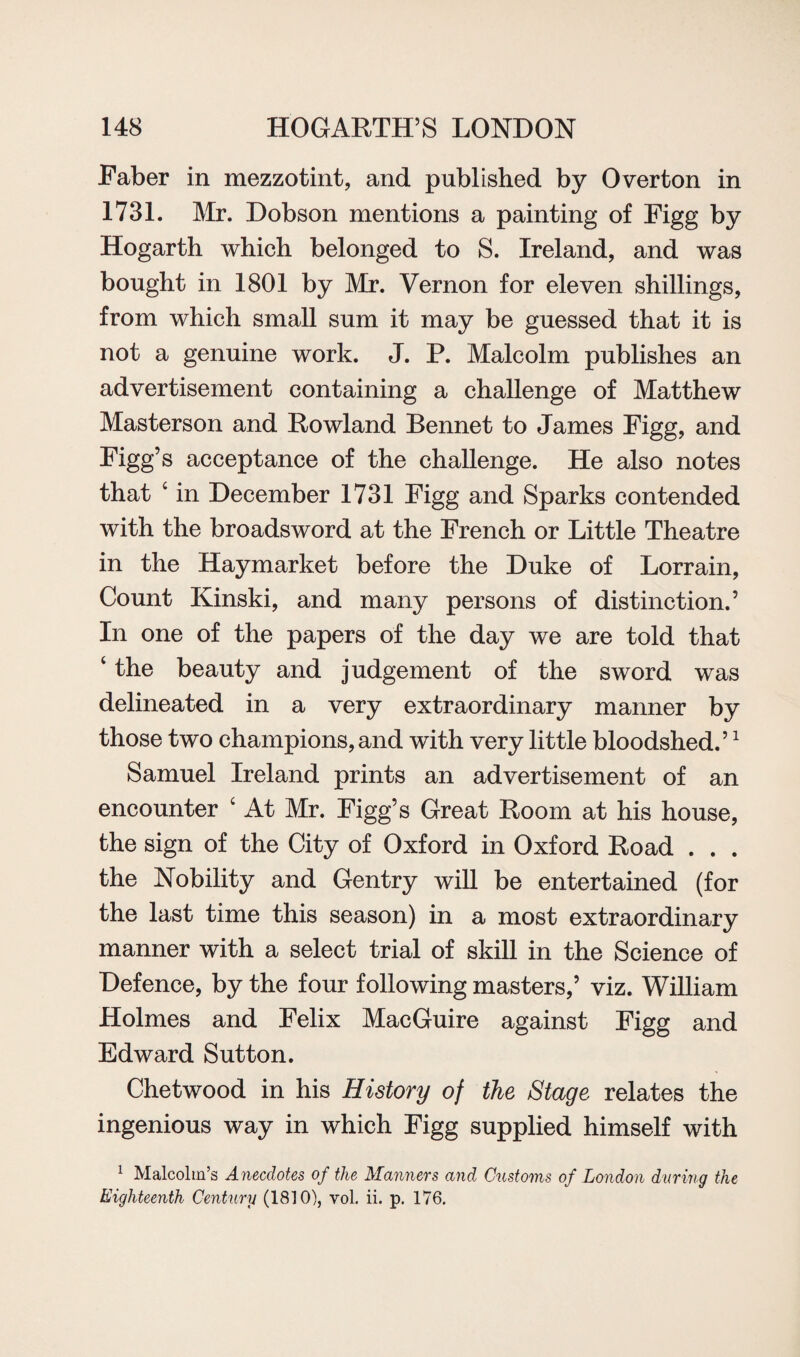 Faber in mezzotint, and published by Overton in 1731. Air. Dobson mentions a painting of Figg by Hogarth which belonged to S. Ireland, and was bought in 1801 by Mr. Vernon for eleven shillings, from which small sum it may be guessed that it is not a genuine work. J. P. Malcolm publishes an advertisement containing a challenge of Matthew Masterson and Rowland Bennet to James Figg, and Figg’s acceptance of the challenge. He also notes that c in December 1731 Figg and Sparks contended with the broadsword at the French or Little Theatre in the Haymarket before the Duke of Lorrain, Count Kinski, and many persons of distinction.’ In one of the papers of the day we are told that ‘ the beauty and judgement of the sword was delineated in a very extraordinary manner by those two champions, and with very little bloodshed.’1 Samuel Ireland prints an advertisement of an encounter ‘ At Mr. Figg’s Great Room at his house, the sign of the City of Oxford in Oxford Road . . . the Nobility and Gentry will be entertained (for the last time this season) in a most extraordinary manner with a select trial of skill in the Science of Defence, by the four following masters,’ viz. William Holmes and Felix MacGuire against Figg and Edward Sutton. Chetwood in his History of the Stage relates the ingenious way in which Figg supplied himself with 1 Malcolm’s Anecdotes of the Manners and Customs of London during the Eighteenth Century (1810), vol. ii. p. 176.