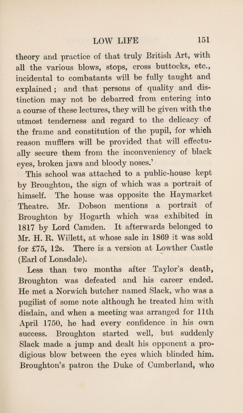 theory and practice of that truly British Art, with all the various blows, stops, cross buttocks, etc., incidental to combatants will be fully taught and explained ; and that persons of quality and dis¬ tinction may not be debarred from entering into a course of these lectures, they will be given with the utmost tenderness and regard to the delicacy of the frame and constitution of the pupil, for which reason mufflers will be provided that will effectu¬ ally secure them from the inconveniency of black eyes, broken jaws and bloody noses.’ This school was attached to a public-house kept by Broughton, the sign of which was a portrait of himself. The house was opposite the Haymarket Theatre. Mr. Dobson mentions a portrait of Broughton by Hogarth which was exhibited in 1817 by Lord Camden. It afterwards belonged to Mr. H. It. Willett, at whose sale in 1869 it was sold for £75, 12s. There is a version at Lowther Castle (Earl of Lonsdale). Less than two months after Taylor’s death, Broughton was defeated and his career ended. He met a Norwich butcher named Slack, who was a pugilist of some note although he treated him with disdain, and when a meeting was arranged for 11th April 1750, he had every confidence in his own success. Broughton started well, but suddenly Slack made a jump and dealt his opponent a pro¬ digious blow between the eyes which blinded him. Broughton’s patron the Duke of Cumberland, who