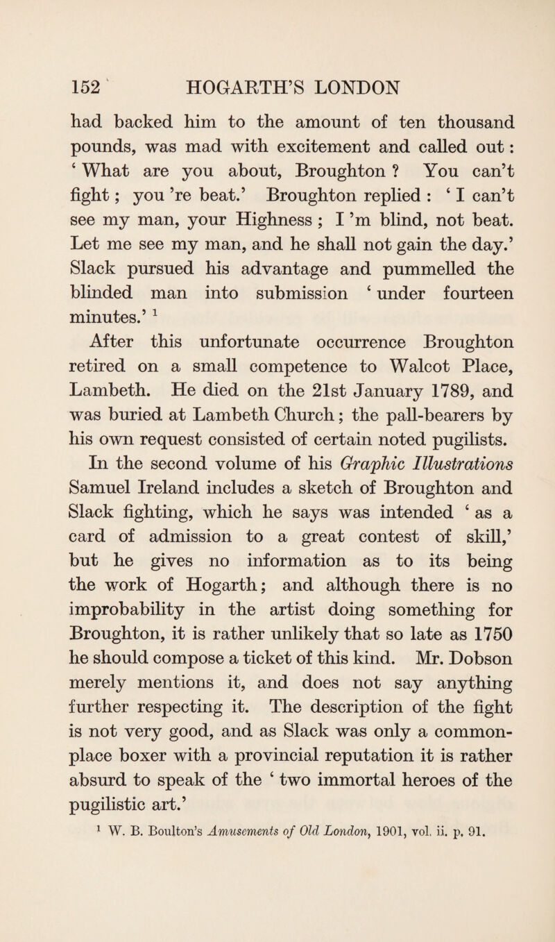 had backed him to the amount of ten thousand pounds, was mad with excitement and called out: 4 What are you about, Broughton ? You can’t fight; you ’re beat.’ Broughton replied : 41 can’t see my man, your Highness ; I’m blind, not beat. Let me see my man, and he shall not gain the day.’ Slack pursued his advantage and pummelled the blinded man into submission 4 under fourteen minutes.’1 After this unfortunate occurrence Broughton retired on a small competence to Walcot Place, Lambeth. He died on the 21st January 1789, and was buried at Lambeth Church; the pall-bearers by his own request consisted of certain noted pugilists. In the second volume of his Graphic Illustrations Samuel Ireland includes a sketch of Broughton and Slack fighting, which he says was intended 4 as a card of admission to a great contest of skill,’ but he gives no information as to its being the work of Hogarth; and although there is no improbability in the artist doing something for Broughton, it is rather unlikely that so late as 1750 he should compose a ticket of this kind. Mr. Dobson merely mentions it, and does not say anything further respecting it. The description of the fight is not very good, and as Slack was only a common¬ place boxer with a provincial reputation it is rather absurd to speak of the 4 two immortal heroes of the pugilistic art.’ 1 W. B. Boulton’s Amusements of Old London, 1901, vol. ii. p, 91.