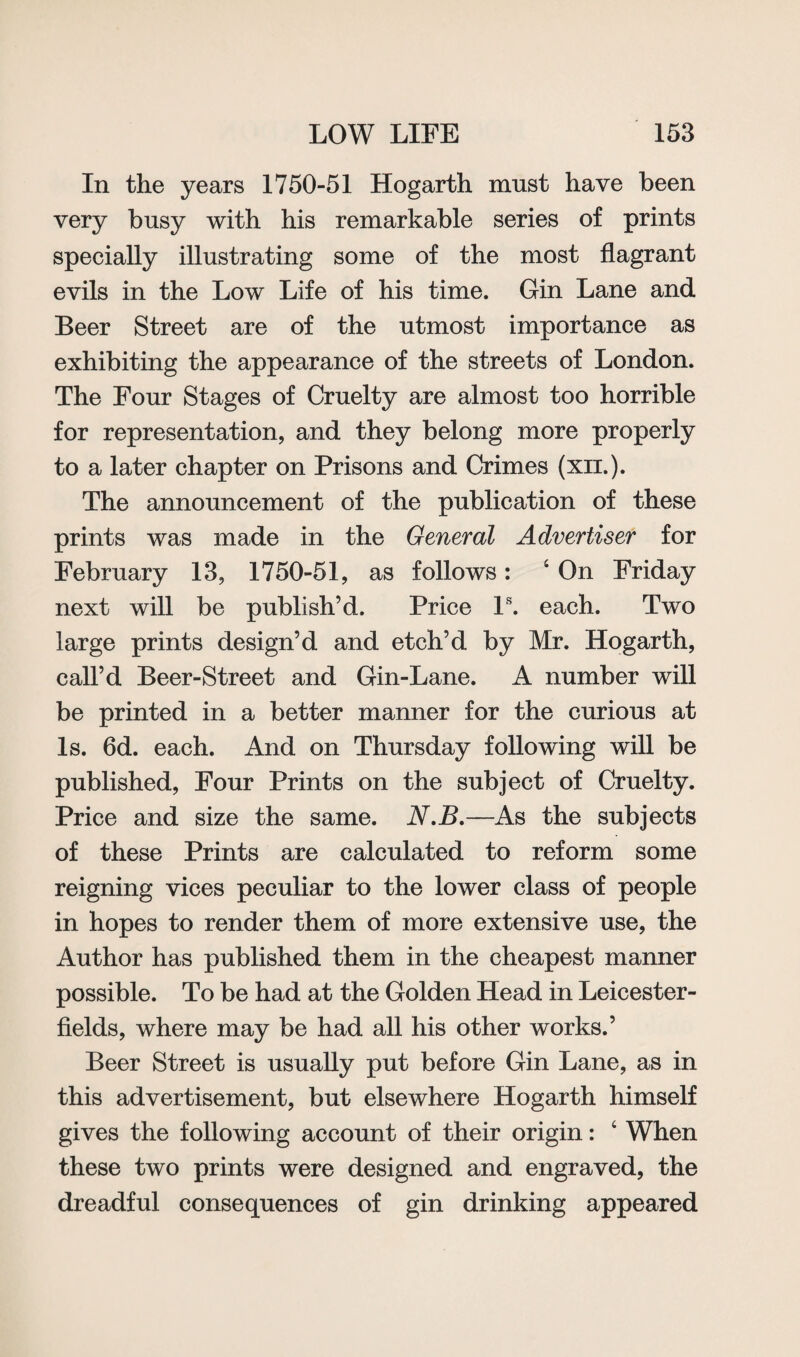 In the years 1750-51 Hogarth must have been very busy with his remarkable series of prints specially illustrating some of the most flagrant evils in the Low Life of his time. Gin Lane and Beer Street are of the utmost importance as exhibiting the appearance of the streets of London. The Four Stages of Cruelty are almost too horrible for representation, and they belong more properly to a later chapter on Prisons and Crimes (xn.). The announcement of the publication of these prints was made in the General Advertiser for February 13, 1750-51, as follows: ‘ On Friday next will be publish’d. Price Is. each. Two large prints design’d and etch’d by Mr. Hogarth, call’d Beer-Street and Gin-Lane. A number will be printed in a better manner for the curious at Is. 6d. each. And on Thursday following will be published, Four Prints on the subject of Cruelty. Price and size the same. N.B.—As the subjects of these Prints are calculated to reform some reigning vices peculiar to the lower class of people in hopes to render them of more extensive use, the Author has published them in the cheapest manner possible. To be had at the Golden Head in Leicester- fields, where may be had all his other works.’ Beer Street is usually put before Gin Lane, as in this advertisement, but elsewhere Hogarth himself gives the following account of their origin: c When these two prints were designed and engraved, the dreadful consequences of gin drinking appeared