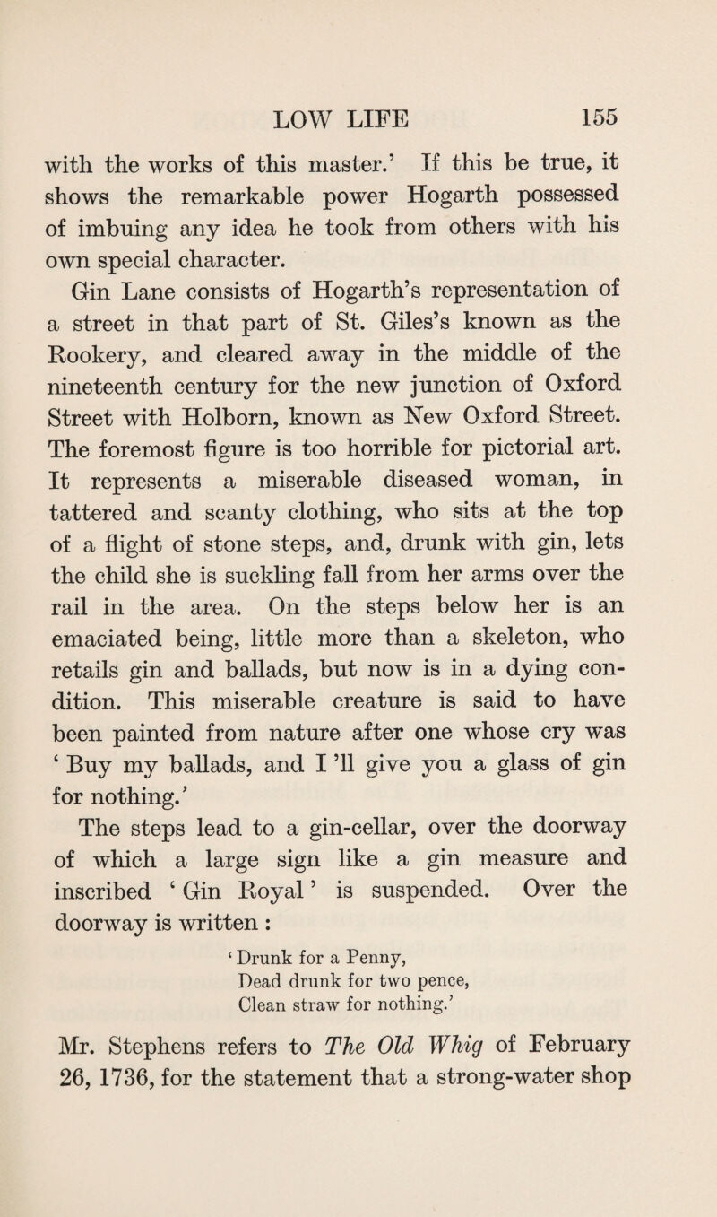 with the works of this master.’ If this be true, it shows the remarkable power Hogarth possessed of imbuing any idea he took from others with his own special character. Gin Lane consists of Hogarth’s representation of a street in that part of St. Giles’s known as the Rookery, and cleared away in the middle of the nineteenth century for the new junction of Oxford Street with Holborn, known as New Oxford Street. The foremost figure is too horrible for pictorial art. It represents a miserable diseased woman, in tattered and scanty clothing, who sits at the top of a flight of stone steps, and, drunk with gin, lets the child she is suckling fall from her arms over the rail in the area. On the steps below her is an emaciated being, little more than a skeleton, who retails gin and ballads, but now is in a dying con¬ dition. This miserable creature is said to have been painted from nature after one whose cry was 4 Buy my ballads, and I ’ll give you a glass of gin for nothing. ’ The steps lead to a gin-cellar, over the doorway of which a large sign like a gin measure and inscribed 4 Gin Royal ’ is suspended. Over the doorway is written: ‘ Drunk for a Penny, Dead drunk for two pence, Clean straw for nothing.’ Mr. Stephens refers to The Old Whig of February 26, 1736, for the statement that a strong-water shop