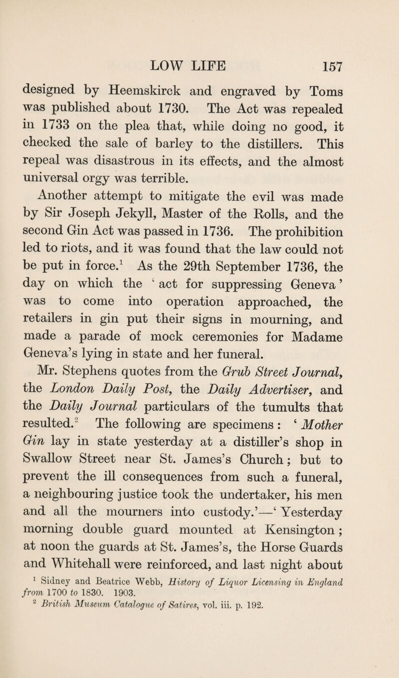 designed by Heemskirck and engraved by Toms was published about 1730. The Act was repealed in 1733 on the plea that, while doing no good, it checked the sale of barley to the distillers. This repeal was disastrous in its effects, and the almost universal orgy was terrible. Another attempt to mitigate the evil was made by Sir Joseph Jekyll, Master of the Rolls, and the second Gin Act was passed in 1736. The prohibition led to riots, and it was found that the law could not be put in force.1 As the 29th September 1736, the day on which the 4 act for suppressing Geneva ’ was to come into operation approached, the retailers in gin put their signs in mourning, and made a parade of mock ceremonies for Madame Geneva’s lying in state and her funeral. Mr. Stephens quotes from the Grub Street Journal, the London Daily Post, the Daily Advertiser, and the Daily Journal particulars of the tumults that resulted.2 The following are specimens : 4 Mother Gin lay in state yesterday at a distiller’s shop in Swallow Street near St. James’s Church; but to prevent the ill consequences from such a funeral, a neighbouring justice took the undertaker, his men and all the mourners into custody.’—4 Yesterday morning double guard mounted at Kensington; at noon the guards at St. James’s, the Horse Guards and Whitehall were reinforced, and last night about 1 Sidney and Beatrice Webb, History of Liquor Licensing in England from 1700 to 1830. 1903. 2 British Museum Catalogue of Satires, vol. iii. p. 192.