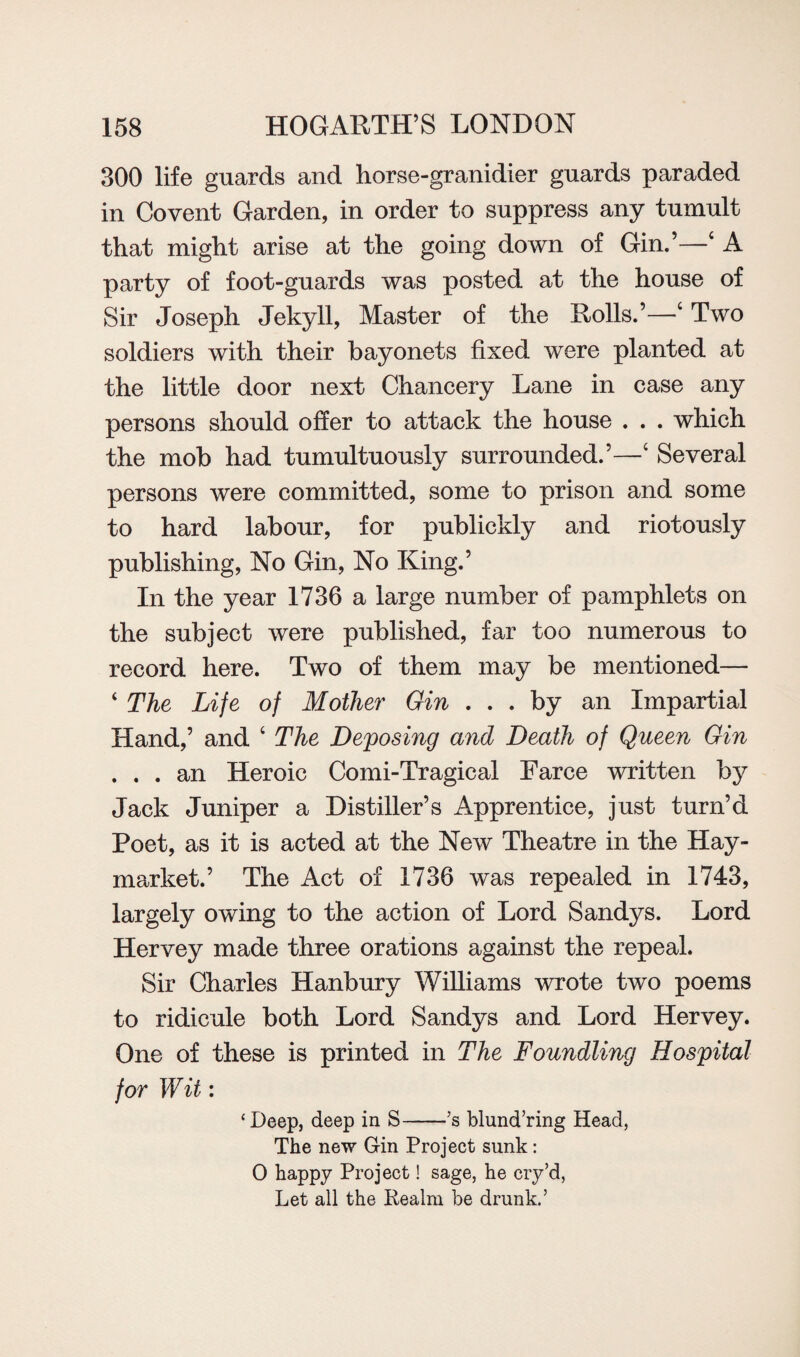 300 life guards and horse-granidier guards paraded in Covent Garden, in order to suppress any tumult that might arise at the going down of Gin.’—4 A party of foot-guards was posted at the house of Sir Joseph Jekyll, Master of the Rolls.’—4 Two soldiers with their bayonets fixed were planted at the little door next Chancery Lane in case any persons should offer to attack the house . . . which the mob had tumultuously surrounded.’—4 Several persons were committed, some to prison and some to hard labour, for publickly and riotously publishing, No Gin, No King.’ In the year 1736 a large number of pamphlets on the subject were published, far too numerous to record here. Two of them may be mentioned— ‘ The Life of Mother Gin ... by an Impartial Hand,’ and 4 The Deposing and Death of Queen Gin ... an Heroic Corni-Tragical Farce written by Jack Juniper a Distiller’s Apprentice, just turn’d Poet, as it is acted at the New Theatre in the Hay- market.’ The Act of 1736 was repealed in 1743, largely owing to the action of Lord Sandys. Lord Hervey made three orations against the repeal. Sir Charles Hanbury Williams wrote two poems to ridicule both Lord Sandys and Lord Hervey. One of these is printed in The Foundling Hospital for Wit: ‘Deep, deep in S-’s blund’ring Head, The new Gin Project sunk: 0 happy Project! sage, he cry’d, Let all the Realm be drunk.’