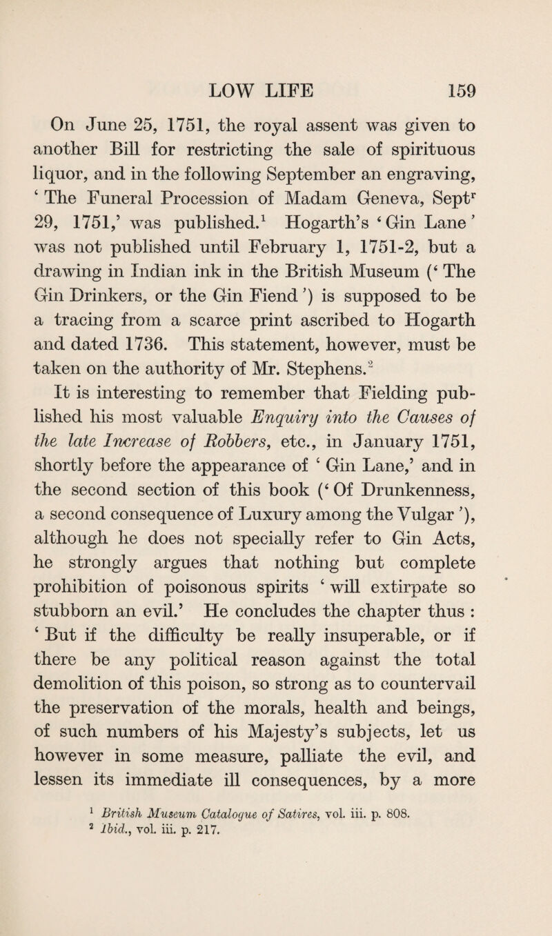 On June 25, 1751, the royal assent was given to another Bill for restricting the sale of spirituous liquor, and in the following September an engraving, 4 The Funeral Procession of Madam Geneva, Septr 29, 1751 ,’ was published.1 Hogarth’s 4 Gin Lane ’ was not published until February 1, 1751-2, but a drawing in Indian ink in the British Museum (6 The Gin Drinkers, or the Gin Fiend') is supposed to be a tracing from a scarce print ascribed to Hogarth and dated 1736. This statement, however, must be taken on the authority of Mr. Stephens.2 It is interesting to remember that Fielding pub¬ lished his most valuable Enquiry into the Causes of the late Increase of Robbers, etc., in January 1751, shortly before the appearance of 4 Gin Lane,’ and in the second section of this book (‘ Of Drunkenness, a second consequence of Luxury among the Vulgar ’), although he does not specially refer to Gin Acts, he strongly argues that nothing but complete prohibition of poisonous spirits 4 will extirpate so stubborn an evil.’ He concludes the chapter thus : 4 But if the difficulty be really insuperable, or if there be any political reason against the total demolition of this poison, so strong as to countervail the preservation of the morals, health and beings, of such numbers of his Majesty’s subjects, let us however in some measure, palliate the evil, and lessen its immediate ill consequences, by a more 1 British Museum Catalogue of Satires, vol. iii. p. 808. 2 Ibicl, vol. iii. p. 217.