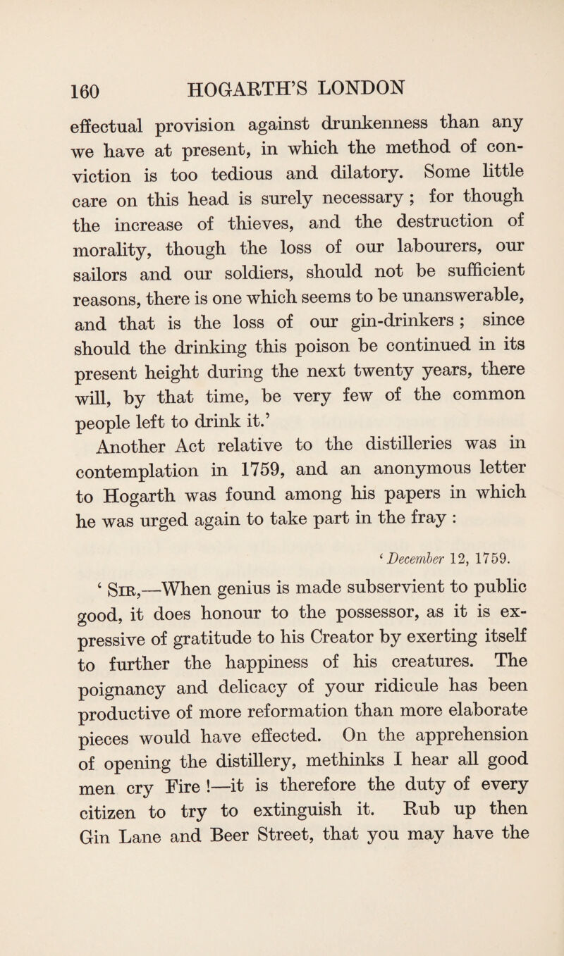 effectual provision against drunkenness than any we have at present, in which the method of con¬ viction is too tedious and dilatory. Some little care on this head is surely necessary; for though the increase of thieves, and the destruction of morality, though the loss of our labourers, our sailors and our soldiers, should not be sufficient reasons, there is one which seems to be unanswerable, and that is the loss of our gin-drinkers; since should the drinking this poison be continued in its present height during the next twenty years, there will, by that time, be very few of the common people left to drink it.’ Another Act relative to the distilleries was in contemplation in 1759, and an anonymous letter to Hogarth was found among his papers in which he was urged again to take part in the fray : ‘December 12, 1759. 4 Sir,—When genius is made subservient to public good, it does honour to the possessor, as it is ex¬ pressive of gratitude to his Creator by exerting itself to further the happiness of his creatures. The poignancy and delicacy of your ridicule has been productive of more reformation than more elaborate pieces would have effected. On the apprehension of opening the distillery, methinks I hear all good men cry Fire !—it is therefore the duty of every citizen to try to extinguish it. Rub up then Gin Lane and Beer Street, that you may have the