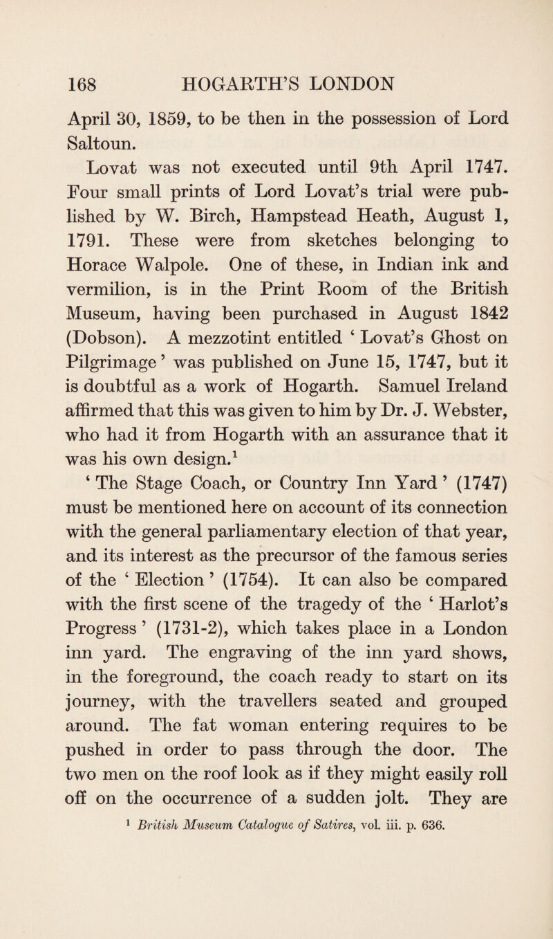 April 30, 1859, to be then in the possession of Lord Saltoun. Lovat was not executed until 9th April 1747. Four small prints of Lord Lovat’s trial were pub¬ lished by W. Birch, Hampstead Heath, August 1, 1791. These were from sketches belonging to Horace Walpole. One of these, in Indian ink and vermilion, is in the Print Room of the British Museum, having been purchased in August 1842 (Dobson). A mezzotint entitled ‘ Lovat’s Ghost on Pilgrimage ’ was published on June 15, 1747, but it is doubtful as a work of Hogarth. Samuel Ireland affirmed that this was given to him by Dr. J. Webster, who had it from Hogarth with an assurance that it was his own design.1 ‘ The Stage Coach, or Country Inn Yard ’ (1747) must be mentioned here on account of its connection with the general parliamentary election of that year, and its interest as the precursor of the famous series of the ‘ Election ’ (1754). It can also be compared with the first scene of the tragedy of the 6 Harlot’s Progress ’ (1731-2), which takes place in a London inn yard. The engraving of the inn yard shows, in the foreground, the coach ready to start on its journey, with the travellers seated and grouped around. The fat woman entering requires to be pushed in order to pass through the door. The two men on the roof look as if they might easily roll off on the occurrence of a sudden jolt. They are