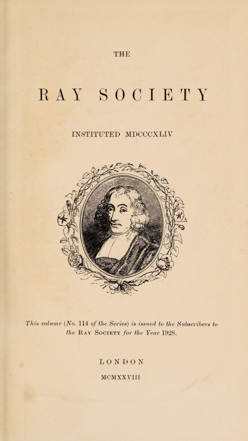 THE RAY SOCIETY INSTITUTED MDCCCXLIY This volume (No. 114 of the Series) is issued to the Subscribers to the Ray Society for the Year 1928. LONDON MCMXXVIII