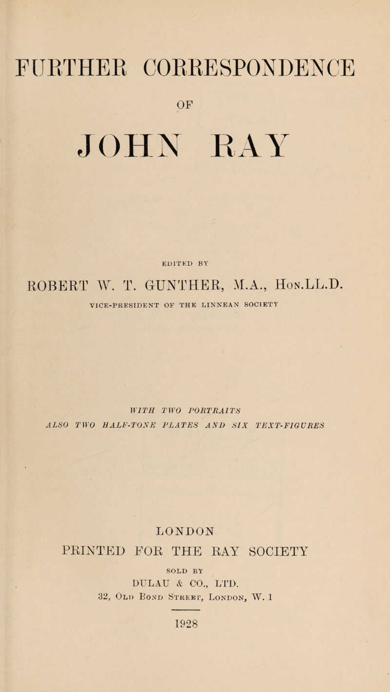 FURTHER CORRESPONDENCE OF JOHN RAY EDITED BY ROBERT W. T. GUNTHER, M.A., Hon.LL.D. VICE-PRESIDENT OF THE LINNEAN SOCIETY WITH TWO PORTRAITS ALSO TWO HALF-TONE PLATES AND SIX TEXT-FIGURES LONDON PRINTED FOR THE RAY SOCIETY SOLD BY DITLAU & CO., LTD. 32, Old Bond Street, London, W. 1 1928
