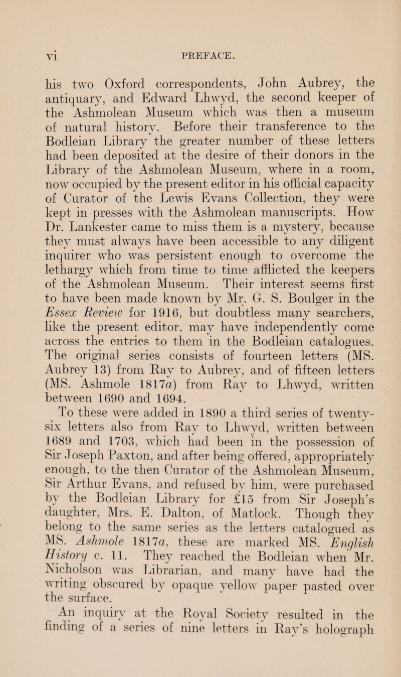 his two Oxford correspondents, John Aubrey, the antiquary, and Edward Lhwyd, the second keeper of the Ashmolean Museum which was then a museum of natural history. Before their transference to the Bodleian Library the greater number of these letters had been deposited at the desire of their donors in the Library of the Ashmolean Museum, where in a room, now occupied by the present editor in his official capacity of Curator of the Lewis Evans Collection, they were kept in presses with the Ashmolean manuscripts. How Dr. Lankester came to miss them is a mystery, because they must always have been accessible to any diligent inquirer who was persistent enough to overcome the lethargy which from time to time afflicted the keepers of the Ashmolean Museum. Their interest seems first to have been made known by Mr. G. S. Boulger in the Essex Review for 1916, but doubtless many searchers, like the present editor, may have independently come across the entries to them in the Bodleian catalogues. The original series consists of fourteen letters (MS. Aubrey 13) from Bay to Aubrey, and of fifteen letters (MS. Ashmole 1817a) from Ray to Lhwyd, written between 1690 and 1694. To these were added in 1890 a third series of twenty- six letters also from Rav to Lhwyd, written between 1689 and 1703, which had been in the possession of Sir Joseph Paxton, and after being offered, appropriately enough, to the then Curator of the Ashmolean Museum, Sir Arthur Evans, and refused by him, were purchased by the Bodleian Library for £15 from Sir Joseph's daughter, Mrs. E. Dalton, of Matlock. Though they belong to the same series as the letters catalogued as MS. Ashmole 1817a, these are marked MS. English History c. 11. They reached the Bodleian when Mr. Nicholson was Librarian, and many have had the writing obscured by opaque yellow paper pasted over the surface. An inquiry at the Royal Society resulted in the ndmg a series of nine letters in Ray s holograph