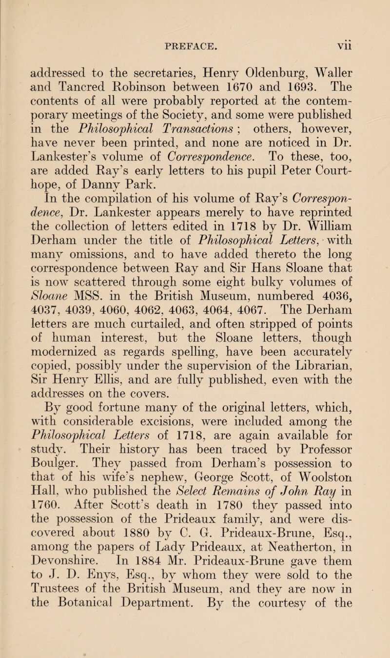 addressed to the secretaries, Henry Oldenburg, Waller and Tancred Robinson between 1670 and 1693. The contents of all were probably reported at the contem¬ porary meetings of the Society, and some were published in the Philosophical Transactions; others, however, have never been printed, and none are noticed in Dr. Lankester’s volume of Correspondence. To these, too, are added Ray's early letters to his pupil Peter Court- hope, of Danny Park. In the compilation of his volume of Ray’s Correspon¬ dence, Dr. Lankester appears merely to have reprinted the collection of letters edited in 1718 by Dr. William Derham under the title of Philosophical Letters, - with many omissions, and to have added thereto the long correspondence between Ray and Sir Hans Sloane that is now scattered through some eight bulky volumes of Sloane MSS. in the British Museum, numbered 4036, 4037, 4039, 4060, 4062, 4063, 4064, 4067. The Derham letters are much curtailed, and often stripped of points of human interest, but the Sloane letters, though modernized as regards spelling, have been accurately copied, possibly under the supervision of the Librarian, Sir Henry Ellis, and are fully published, even with the addresses on the covers. By good fortune many of the original letters, which, with considerable excisions, were included among the Philosophical Letters of 1718, are again available for study. Their history has been traced by Professor Boulger. They passed from Derham’s possession to that of his wife’s nephew, George Scott, of Woolston Hall, who published the Select Remains of John Ray in 1760. After Scott's death in 1780 they passed into the possession of the Prideaux family, and were dis¬ covered about 1880 by C. G. Prideaux-Brune, Esq., among the papers of Lady Prideaux, at Neatherton, in Devonshire. In 1884 Mr. Prideaux-Brune gave them to J. D. Enys, Esq., by whom they were sold to the Trustees of the British Museum, and they are now in the Botanical Department. By the courtesy of the